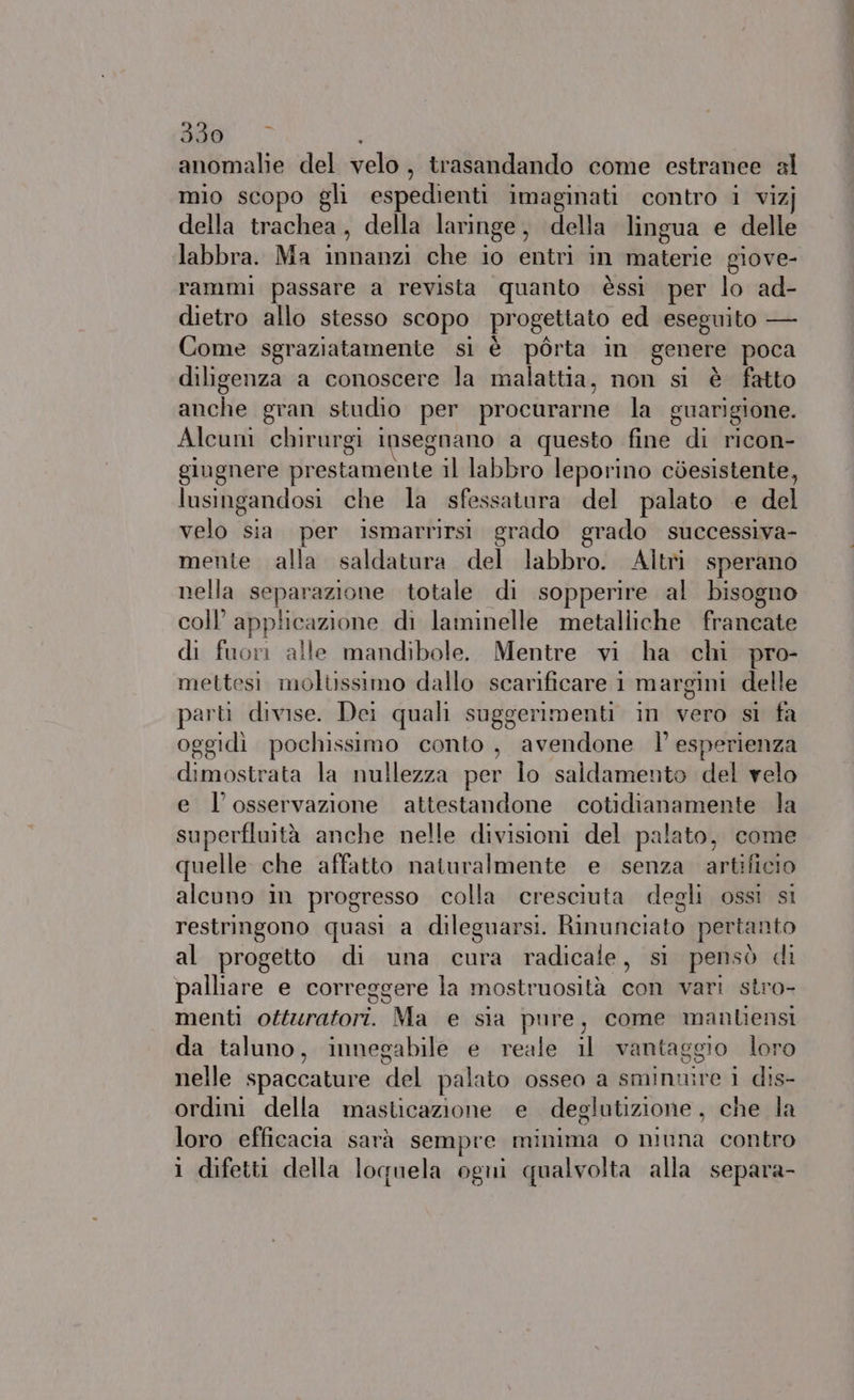 anomalie del velo, trasandando come estranee al mio scopo gli espedienti imaginati contro i vizj della trachea, della laringe, della lingua e delle labbra. Ma innanzi che io entri in materie giove- rammi passare a revista quanto èssi per lo ad- dietro allo stesso scopo progettato ed eseguito — Come sgraziatamente si è pòrta in genere poca diligenza a conoscere la malattia, non si è fatto anche gran studio per procurarne la guarigione. Alcum chirurgi insegnano a questo fine di ricon- gingnere prestamente il labbro leporino còesistente, lusingandosi che la sfessatura del palato ‘e del velo sia. per ismarrirsi grado grado successiva- mente alla saldatura del labbro. Altri sperano nella separazione totale di sopperire al bisogno coll’ applicazione di laminelle metalliche francate di fuori alle mandibole. Mentre vi ha chi pro- mettesi moltissimo dallo scarificare i margini delle parti divise. Dei quali suggerimenti in vero si fa oggidì pochissimo conto , avendone l esperienza dimostrata la nullezza per lo saldamento del velo e l'osservazione attestandone cotidianamente la superfluità anche nelle divisioni del palato, come quelle che affatto naturalmente e senza artificio alcuno in progresso colla cresciuta degli ossi si restringono quasi a dileguarsi. Rinunciato pertanto al progetto di una cura radicale, si pensò di palliare e correggere la mostruosità con vari stro- menti ottzratori. Ma e sia pure, come manliensi da taluno, innegabile e reale il vantaggio loro nelle spaccature del palato osseo a sminnire i dis- ordini della masticazione e deglutizione, che la loro efficacia sarà sempre minima o niuna contro 1 difetti della loquela ogni qualvolta alla separa-