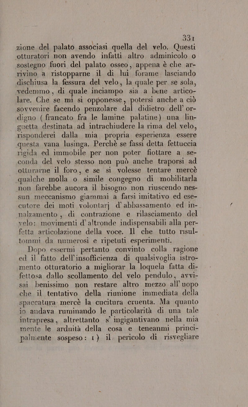 Hdi zione del palato associasi quella del velo. Questi ‘©otturatori non avendo infatti altro adminicolo o sostegno fuori del palato osseo, appena è che ar- rivino a ristopparne il di lui forame lasciando dischiusa la fessura del velo, la quale per. se sola, vedemmo , di quale inciampo sia a bene artico- lare. Che se mì sì opponesse, potersi anche a ciò sovvenire facendo penzolare dal didietro dell’ or- digno ( francato fra le lamine palatine) una lin- guetta destinata ad intrachiudere la rima del velo, risponderei dalla mia propria esperienza essere questa vana lusinga. Perchè se fassi detta fettuccia rigida ed immobile per non poter fiottare a se- conda del velo stesso non può anche traporsi ad oiturarne il foro, e se si volesse tentare mercè qualche molla o simile congegno di mobilitarla non farebbe aucora il bisogno non riuscendo nes- sun meccanismo giammai a farsi imitativo ed ese- cutore dei moti volontarj d’ abbassamento ed in- malzamento , di contrazione e rilasciamento del velo: movimenti d'altronde indispensabili alla per- fetta articolazione della voce. Il che tutto risul- tommi da numerosi e ripetuti esperimenti. Dopo essermi pertanto convinto colla ragione ed il fatto dell’insofficienza di qualsivoglia istro- mento otturatorio a migliorar la loquela fatta di- fettosa dallo scollamento del velo pendulo, avvi- sai benissimo non restare altro mezzo all’ uopo che il tentativo della riunione immediata della spaccatura. mercè la cucitura cruenta. Ma quanto io andava ruminando le particolarità di una tale intrapresa, altrettanto s’ ingigantivano nella mia mente le arduità della cosa e teneanmi princi-