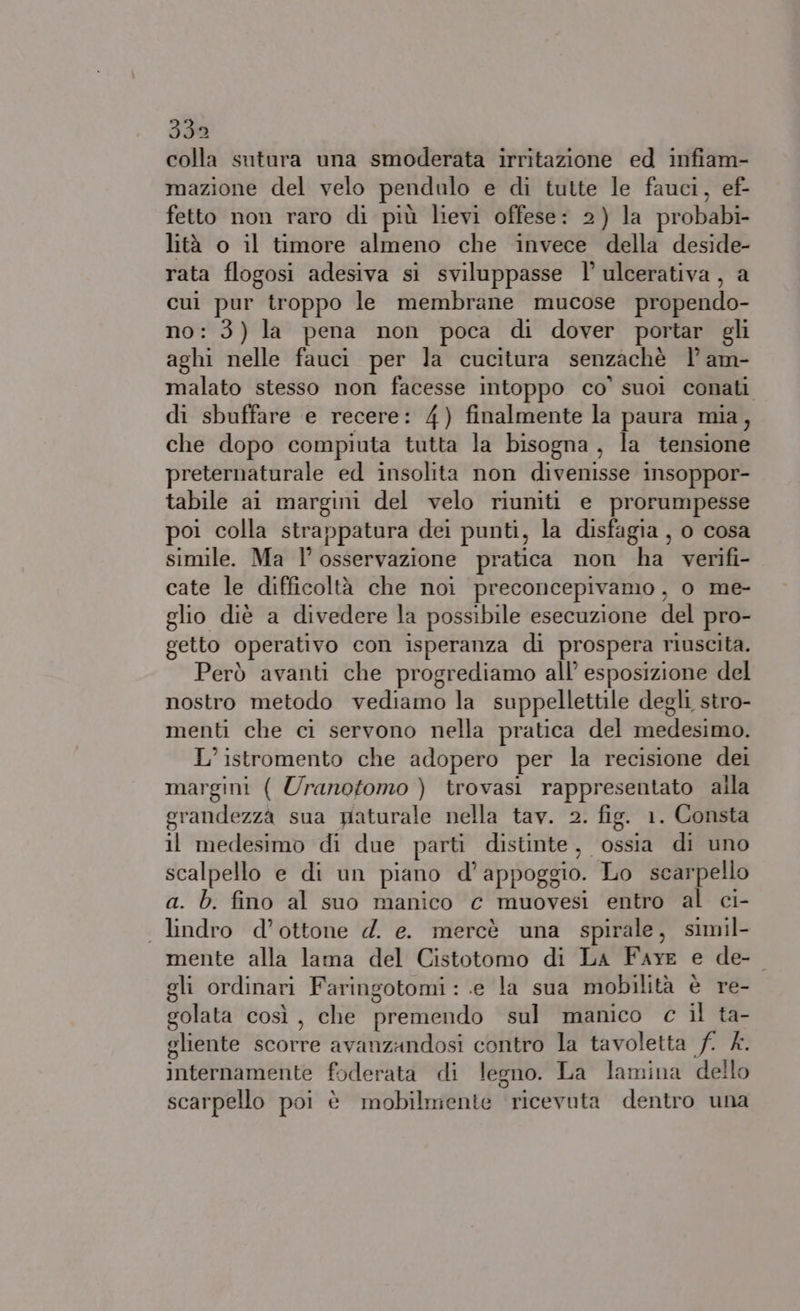 colla sutura una smoderata irritazione ed infiam- mazione del velo pendulo e di tutte le fauci, ef- fetto non raro di più lievi offese: 2) la probabi- lità o il timore almeno che invece della deside- rata flogosi adesiva si sviluppasse l’ ulcerativa, a cui pur troppo le membrane mucose propendo- no: 3) la pena non poca di dover portar gli aghi nelle fauci per la cucitura senzachè l’ am- malato stesso non facesse intoppo co’ suoi conati di sbuffare e recere: 4) finalmente la paura mia, che dopo compiuta tutta la bisogna, la tensione preternaturale ed insolita non divenisse insoppor- tabile al margini del velo riuniti e prorumpesse poi colla strappatura dei punti, la disfagia , o cosa simile. Ma l'osservazione pratica non ha verifi- cate le difficoltà che noi preconcepivamo, o me- glio diè a divedere la possibile esecuzione del pro- getto operativo con isperanza di prospera riuscita. Però avanti che progrediamo all’ esposizione del nostro metodo vediamo la suppellettile degli stro- menti che ci servono nella pratica del medesimo. L’istromento che adopero per la recisione dei margini ( Uranotomo ) trovasi rappresentato alla grandezza sua paturale nella tav. 2. fig. 1. Consta il medesimo di due parti distinte, ossia di uno scalpello e di un piano d'appoggio. Lo scarpello a. b. fino al suo manico € muovesi entro al ci- . lindro d’ottone d. e. mercè una spirale, simil- mente alla lama del Cistotomo di La Fare e de- gli ordinari Faringotomi :.e la sua mobilità è re- golata così, che premendo sul manico c il ta- gliente scorre avanzandosi contro la tavoletta f. £. internamente foderata di legno. La lamina dello scarpello poi è mobilmente ricevuta dentro una