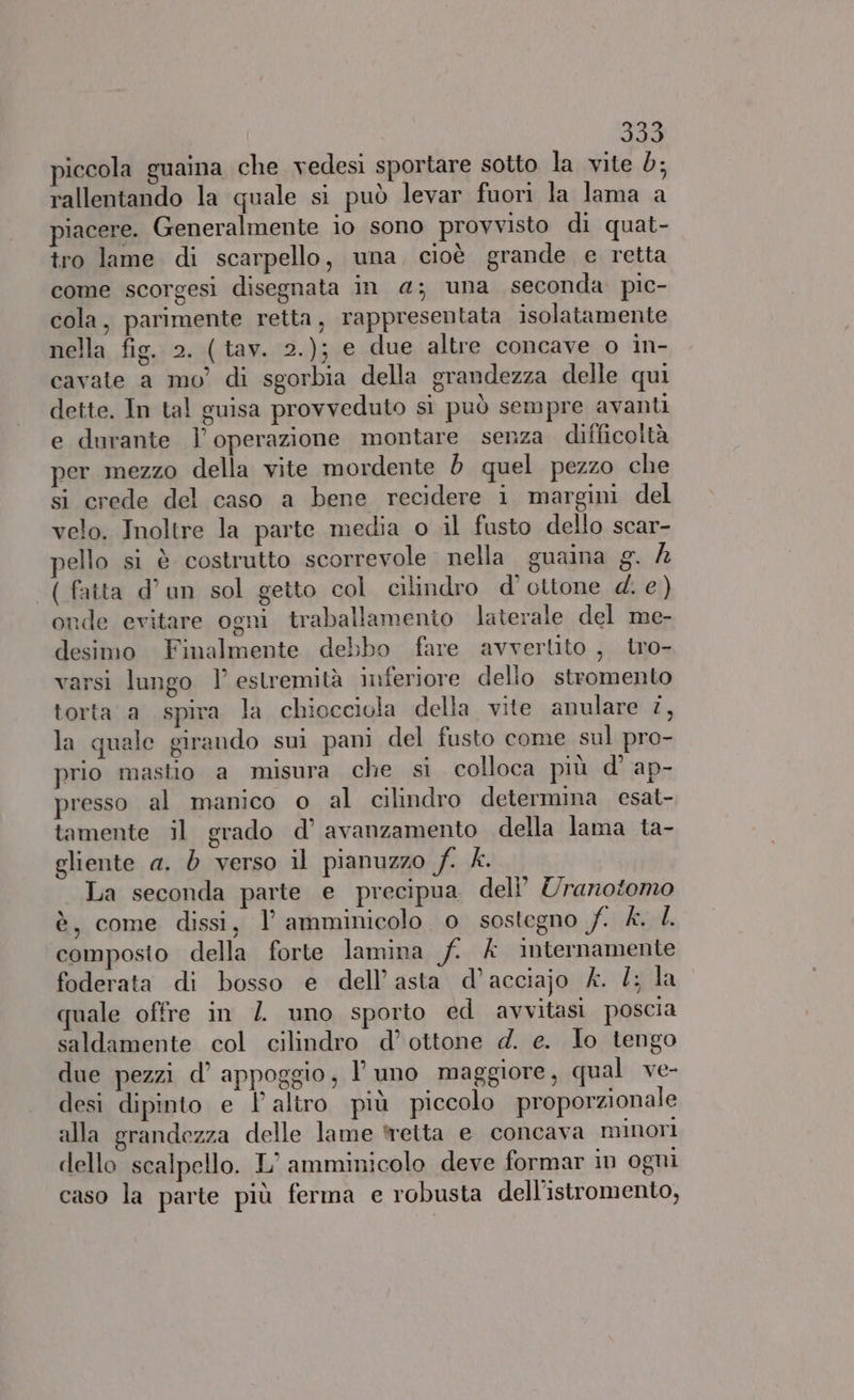 piccola guaina che vedesi sportare sotto la vite d; rallentando la quale si può levar fuori la lama a piacere. Generalmente io sono provvisto di quat- tro lame di scarpello, una, cioè grande e retta come scorgesi disegnata in 4; una seconda pic- cola, parimente retta, rappresentata isolatamente nella fig. 2. (tav. 2.); e due altre concave o in- cavate a mo’ di sgorbia della grandezza delle qui dette. In tal guisa provveduto sì può sempre avanti e durante l'operazione montare senza difficoltà per mezzo della vite mordente d quel pezzo che si crede del caso a bene recidere i margini del velo. Inoltre la parte media o il fusto dello scar- pello si è costrutto scorrevole nella guaina g. È ( fatta d’un sol getto col cilindro d'’ ottone 4. e ) onde evitare ogni traballamento laterale del me- desimo Finalmente debbo fare avvertito , tro- varsi lungo | estremità inferiore dello stromento torta a spira la chiocciola della vite anulare i, la quale girando sui pani del fusto come sul pro- prio mastio a misura che si colloca più d° ap- presso al manico 0 al cilindro determina esat- tamente il grado d’ avanzamento della lama ta- gliente a. è verso il pianuzzo SMI La seconda parte e precipua deli! Uranotomo è, come dissi, l’ amminicolo o sostegno f. £. 4. composto della forte lamina f. A internamente foderata di bosso e dell’asta d’acciajo &. 2; la quale offre in / uno sporto ed avvitasi poscia saldamente col cilindro d’ ottone d. e. Io tengo due pezzi d’ appoggio, l’ uno maggiore, qual ve- desi dipinto e Y altro più piccolo proporzionale alla grandezza delle lame tetta e concava minori dello scalpello. L’ amminicolo deve formar in ogui caso la parte più ferma e robusta dell'istromento,