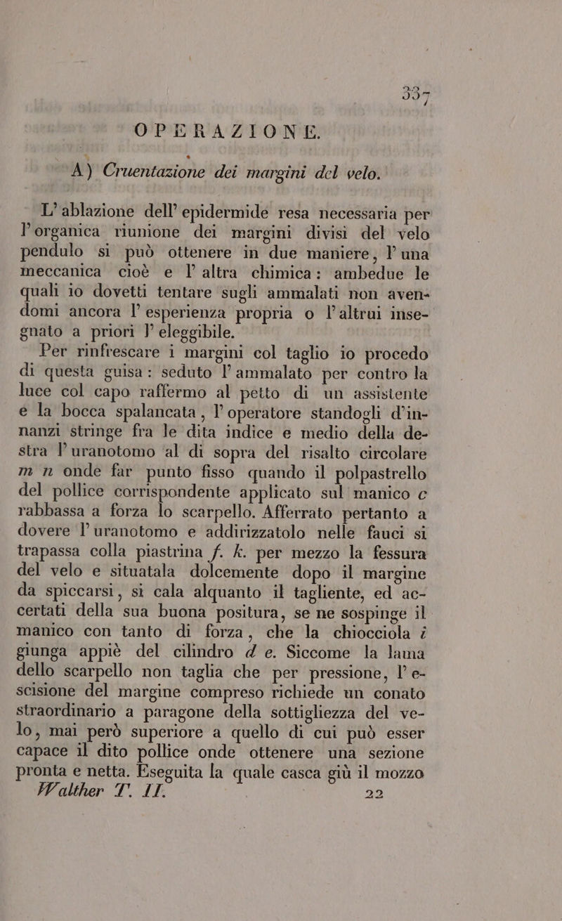 OPERAZIONE. A) Cruentazione dei margini del velo. L’ablazione dell’ epidermide resa necessaria per l’organica riunione dei margini divisi del velo pendulo si può ottenere in due maniere, 1 una meccanica cioè e l’altra chimica: ambedue le quali 10 dovetti tentare sugli ammalati non aven- domi ancora l’ esperienza propria o l'altrui inse- gnato a priori ]’ eleggibile. Per rinfrescare i margini col taglio io procedo di questa guisa: seduto l ammalato per contro la luce col capo raffermo al petto di un assistente e la bocca spalancata, l’ operatore standogli d’in- nanzi stringe fra le dita indice e medio della de- stra l uranotomo ‘al di sopra del risalto circolare m n onde far punto fisso quando il polpastrello del pollice corrispondente applicato sul manico c rabbassa a forza lo scarpello. Afferrato pertanto a dovere l’ uranotomo e addirizzatolo nelle fauci si trapassa colla piastrina f. £. per mezzo la fessura del velo e situatala dolcemente dopo il margine da spiccarsi, si cala alquanto il tagliente, ed ac- certati della sua buona positura, se ne sospinge il manico con tanto di forza, che la chiocciola i giunga appiè del cilindro 4 e. Siccome la lama dello scarpello non taglia che per pressione, 1’ e- scisione del margine compreso richiede un conato straordinario a paragone della sottigliezza del ve- lo, mai però superiore a quello di cui può esser capace il dito pollice onde ottenere una sezione pronta e netta. Eseguita la quale casca giù il mozzo Valther T. IL. 22