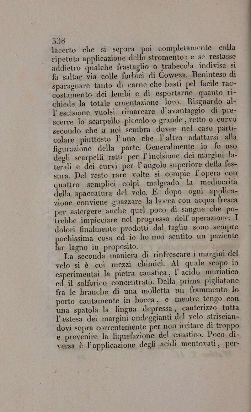 3538 lacerto che si separa poi completamente colla ripetuta applicazione dello stromento; e se restasse addietro qualche frastaglio © trabecola indivisa sl fa saltar via colle forbici di Cowper. Beninteso di sparagnare tanto di carne che basti pel facile rac- costamento dei lembi e di esportarne quanto ri- chiede la totale cruentazione loro. Risguardo al- l’ escisione vuolsi. rimarcare d’avantaggio di pre- scerre lo scarpello piccolo o grande , retto o curvo secondo che a noi sembra dover nel caso parti- colare piuttosto l'uno che l'altro adattarsi alla figurazione della parte. Generalmente io fo uso degli scarpelli retti per incisione dei margini la- terali e dei curvi per angolo superiore della fes- sura. Del resto rare volte si compie l'opera con quattro semplici colpi malgrado la mediocrità della spaccatura del velo. E dopo ogni applica- zione conviene guazzare la bocca con acqua fresca per astergere anche quel poco di sangue che po- trebbe impieciare nel progresso dell’ operazione. I dolori finalmente prodotti dal taglio sono sempre pochissima cosa ed io ho mai sentito un paziente far lagno in proposito. velo si è coi mezzi chimici. Al quale scopo 10 esperimentai la pietra caustica, l acido muriatico ed il solforico concentrato. Della prima. pigliatone fra le branche di una molletta un frammento lo porto cautamente in bocca, e mentre tengo con una spatola la lingua depressa, cauterizzo tutta l estesa dei margini ondeggianti del velo striscian- dovi sopra correntemente per non irritare di troppo e prevenire la liquefazione del caustico. Poco di- versa è l'applicazione degli acidi mentovati, per- detiene