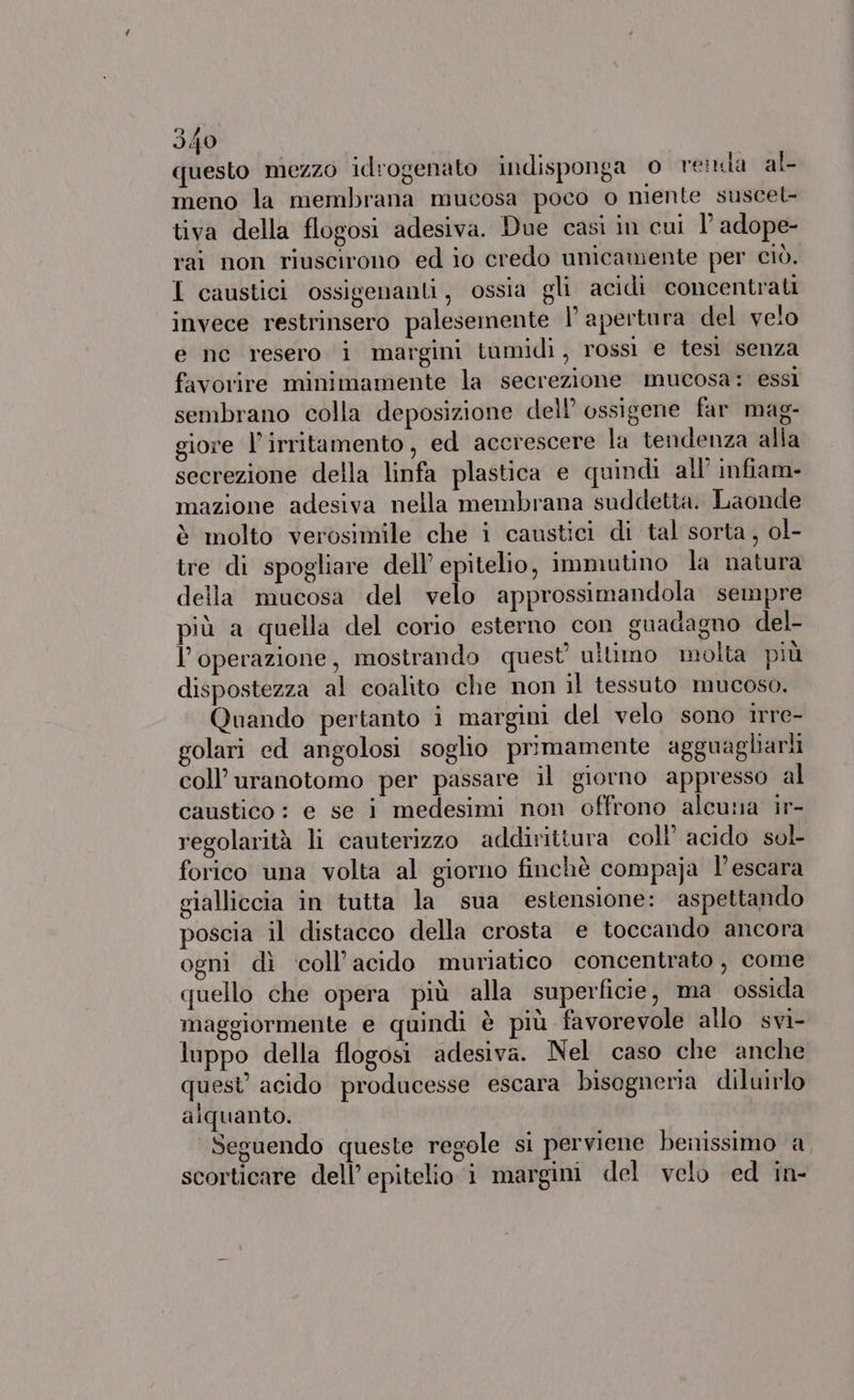questo mezzo idrogenato indisponga © renda al meno la membrana mucosa poco o niente suscel- tiva della flogosi adesiva. Due casi in cui I’ adope- rai non riuscirono ed io credo unicamente per ciò. I caustici ossigenanti, ossia gli acidi concentrati invece restrinsero palesemente l'apertura del velo e nc resero i margini tumidi, rossi e tesì senza favorire minimamente la secrezione mucosa: essi sembrano colla deposizione dell’ ossigene far mag- giore l’irritamento, ed accrescere la tendenza alia secrezione della linfa plastica e quindi all’ infiam- mazione adesiva nella membrana suddetta. Laonde è molto verosimile che i caustici di tal sorta, ol- tre di spogliare dell'epitelio, immutino la natura della mucosa del velo approssimandola sempre più a quella del corio esterno con guadagno del- l’operazione, mostrando quest’ ultimo molta più dispostezza al coalito che non il tessuto mucoso. Quando pertanto i margini del velo sono irre- golari ed angolosi soglio primamente agguagliarli coll’ uranotomo per passare il giorno appresso al caustico: e se i medesimi non offrono alcuna ir- regolarità li cauterizzo addirittura coll’ acido sol forico una volta al giorno finchè compaja l'escara gialliccia in tutta la sua estensione: aspettando poscia il distacco della crosta e toccando ancora ogni dì coll’acido muriatico concentrato, come quello che opera più alla superficie, ma ossida maggiormente e quindi è più favorevole allo svi- luppo della flogosi adesiva. Nel caso che anche quest acido producesse escara bisagneria diluirlo alquanto. Seguendo queste regole si perviene benissimo a scorticare dell’ epitelio i margini del velo ed in-