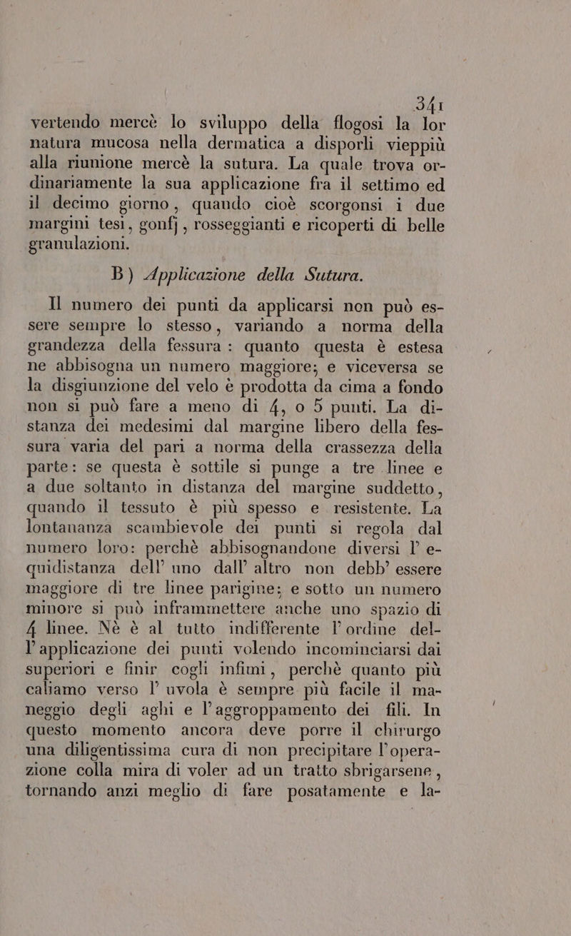 vertendo mercè lo sviluppo della flogosi la lor natura mucosa nella dermatica a disporli vieppiù alla riunione mercè la sutura. La quale trova or- dinariamente la sua applicazione fra il settimo ed il decimo giorno, quando cioè scorgonsi i due margini tesi, gonfj, rosseggianti e ricoperti di belle granulazioni. B) Applicazione della Sutura. Il numero dei punti da applicarsi non può es- sere sempre lo stesso, variando a norma della grandezza della fessura : quanto questa è estesa ne abbisogna un numero maggiore; e viceversa se la disgiunzione del velo è prodotta da cima a fondo non si può fare a meno di 4, o 5 punti. La di- stanza dei medesimi dal margine libero della fes- sura varia del pari a norma della crassezza della parte: se questa è sottile si punge a tre linee e a due soltanto in distanza del margine suddetto, quando il tessuto è più spesso e. resistente. La lontananza scambievole del punti si regola dal numero loro: perchè abbisognandone diversi 1’ e- quidistanza dell’ uno dall’ altro non debb’ essere maggiore di tre linee parigine: e sotto un numero mmore si può inframmettere anche uno spazio di 4 linee. Nè è al tutto indifferente 1 ordine del- l’applicazione dei punti volendo incominciarsi dai superiori e finir cogli infimi, perchè quanto più caliamo verso 1’ uvola è sempre più facile il ma- neggio degli aghi e l’aggroppamento dei fili. In questo momento ancora deve porre il chirurgo una diligentissima cura di non precipitare l’opera- zione colla mira di voler ad un tratto sbrigarsene, tornando anzi meglio di fare posatamente e la-
