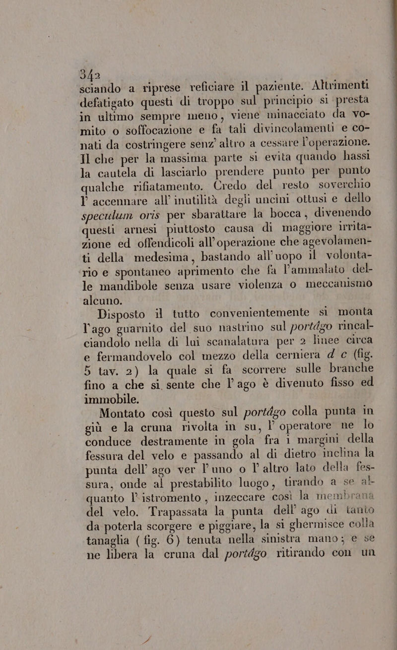 sciando a riprese reficiare il paziente. Altrimenti defatigato questi di troppo sul principio sì presta in ultimo sempre meno, viene minacciato da vo- mito o soffocazione e fa tali divincolamenti e co- nati da costringere senz’ altro a cessare l'operazione. Il che per la massima parte si evita quando hassi la cautela di lasciarlo prendere punto per punto qualche rifiatamento. Credo del resto soverchio Y accennare all’ inutilità degli uncini ottusi e dello speculum oris per sbarattare la bocca, divenendo questi arnesi piuttosto causa di maggiore irnta- zione ed offendicoli all’operazione che agevolamen- ti della medesima, bastando all'uopo il volonta- ‘rio e spontaneo aprimento che fa l’ammalato del- le mandibole senza usare violenza o meccanismo alcuno. Disposto il tutto convenientemente si monta l'ago guarmito del suo nastrino sul portdgo rincal- ciandolo nella di lui scanalatura per 2 Îinee circa e fermandovelo col mezzo della cerniera d c (fig. 5 tav. 2) la quale si fa scorrere sulle branche fino a che si sente che lago è divenuto fisso ed immobile. Montato così questo sul portdgo colla punta in giù e la cruna rivolta in su, Î operatore ne lo conduce destramente in gola fra 1 margini della fessura del velo e passando al di dietro inclina la punta dell’ ago ver Puno o l'altro lato della fes- sura, onde al prestabilito luogo , tirando a se al quanto l’istromento , inzeccare così la membrana del velo. Trapassata la punta dell’ ago di tanto da poterla scorgere e piggiare, la si ghermisce colla tanaglia (fig. 6) tenuta nella sinistra mano; e se ne libera la cruna dal portdgo ritirando con un