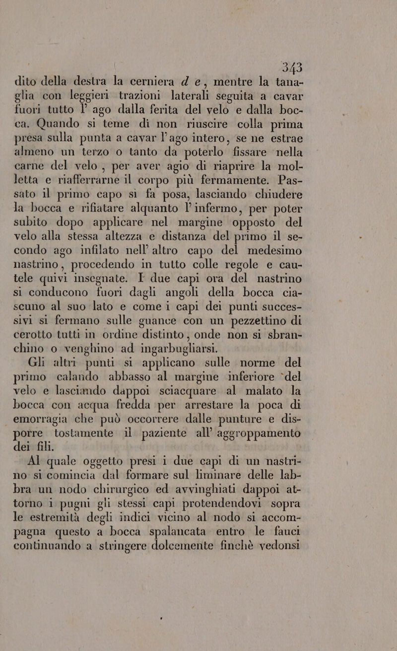 dito della destra la cerniera d e, mentre la tana- glia con leggieri trazioni laterali seguita a cavar fuori tutto I’ ago clalla ferita del velo e dalla boc- ca. Quando si teme di non riuscire colla prima presa sulla punta a cavar l’ago intero, se ne estrae almeno un terzo o tanto uu poterlo” fissare ‘nella carne del velo , per aver agio di riaprire la mol- letta e riafferrarne il corpo più fermamente. Pas- sato il primo capo si fa posa, lasciando chiudere la bocca e rifiatare alquanto l’ infermo, per poter subito dopo applicare nel margine opposto del velo alla stessa altezza e distanza del primo il se- condo ago infilato nell’ altro capo del medesimo nastrimo, procedendo in tutto colle regole e cau- tele quivi insegnate. T due capi ora del nastrino si conducono fuori dagli angoli della bocca cia- scuno al suo lato e come i capi dei punti succes- sivi sì fermano sulle guance con un pezzettino di cerotto tutti in ordine distinto, onde non si sbran- chino o venghino ad ingarbugliarsi. Gli altri punti si applicano sulle norme del primo calando abbasso ‘al margine inferiore “del velo e lasciando dappoi sciacquare al malato la bocca con acqua fredda ‘per arrestare la poca di emorragia che può occorrere dalle punture e dis- porre tostamente il paziente all’ aggroppamento dei fili. AI quale oggetto presi 1 due capi di un nastri- no: sì comincia dal formare sul liminare delle lab- bra un nodo chirurgico ed avvinghiati dappoi at- torno i pugni gli stessi capi protendendovi sopra le estremità degli indici vicino al nodo si accom- pagna questo a bocca spalancata entro le fauci continuando a stringere dolcemente finchè vedonsi