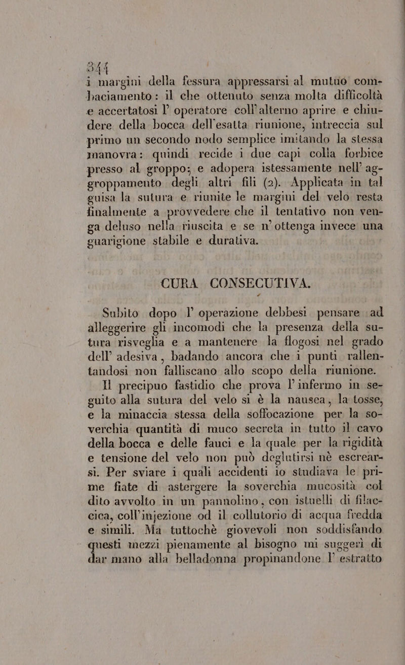 341 i margini della fessura appressarsi al mutuo com- baciamento : il che ottenuto senza molta difficoltà e accertatosi 1’ operatore coll’alterno aprire e chiu- dere della bocca dell’esatta riunione, intreccia sul primo un secondo nodo semplice imitando la stessa manovra: quindi recide i due capi colia forbice presso al groppo; e adopera istessamente nell’ ag- groppamento degli altri fili (2). Applicata in tal guisa la sutura e riunite le margini del velo resta finalmente a provvedere che il tentativo non ven- ga deluso nella riuscita e se n’ ottenga invece una guarigione stabile e durativa. CURA CONSECUTIVA. Subito depo 1’ operazione debbesi. pensare ad alleggerire gli incomodi che la presenza della su- tura risveglia e a mantenere la flogosi nel grado dell’ adesiva, badando ancora che i punti rallen- tandosi non falliscano allo scopo della riunione. Il precipuo fastidio che prova l’ infermo in se- guito alla sutura del velo si è la nausca, la tosse, e la minaccia stessa della soffocazione per la so- verchia quantità di muco secreta in tutto il cavo della bocca e delle fauci e la quale per la rigidità e tensione del velo non può deglutirsi nè escrear- si. Per sviare ì quali accidenti io studiava le pri- me fiate di astergere la soverchia mucosità col dito avvolto in un pannolino, con istuelli di filac- cica, coll’injezione od il collutorio di acqua fredda e simili. Ma tuttochè giovevoli non soddisfando questi mezzi pienamente al bisogno mi suggerì di dar mano alla belladonna propinandone 1° estratto