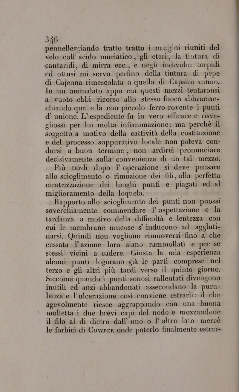 pennellessiando tratto tratto i margim riuniti del velo. coll’ acido muriatico , gli eteri, la tintura di cantaridi, di mirra ecc., e negli individui torpidi ed ottusi mi servo perfino della tintura di pepe di Cajenna rimescolata a quella di Capsico annuo. In un ammalato appo cui questi mezzi tentaronsi a vuoto ebbi ricorso’ allo stesso fuoco abbruciac- chiando qua e là con piccolo ferro rovente i punti d’ unione. L’ espediente fu in vero eflicace e risve- gliossi per lui molta infiammazione: ma perchè il soggetto a motivo della cattività della costituzione e del processo suppurativo locale non poteva con- dursi a buon termine, non ardirei pronunciare decisivamente sulla: convenienza di un tal. mezzo. Più tardi dopo l' operazione, si deve pensare allo scioglimento o rimozione dei fili, alla perfetta cicatrizzazione dei luoghi punti e piagati ed al miglioramento della loquela. Rapporto allo scioglimento dei punti non puossì soverchiamente cominendare |’ aspettazione e la tardanza a motivo della difficoltà e lentezza con cui le membrane mucose s° inducono ad. aggluti- narsi. Quindi non vogliono rimuoversi fino a che cessata lazione loro siano rammollati e per se stessi’ vicini a cadere. Giusta la mia esperienza alcuni. punti logorano già le parti comprese nel terzo e gli altri più tardi verso il quinto giorno. Siccome quando i punti sonosi rallentati divengono inutili ed anzi abbandonati assecondano la puru- lenza e l’ulcerazione così conviene estrarli: il che agevolmente riesce aggrappando con una buona molletta i due brevi capi del nodo e mozzandone il filo al di dietro dall’ uno: 0 1° altro lato mercè le forbici di Cowrrr onde poterlo finalmente estrar-