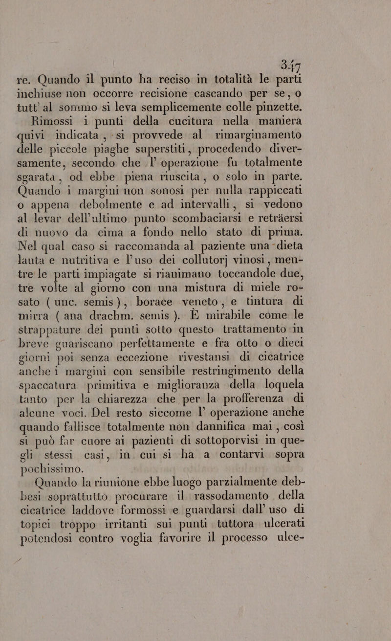 3.{7 re. Quando il punto ha reciso in totalità le parti inchiuse non occorre recisione cascando per se, 0 tutt’ al sommo si leva semplicemente colle pinzette. Rimossi 1 punti della cucitura nella maniera quivi indicata ,-si provvede al rimarginamento delle piccole piaghe superstiti, procedendo diver- samente, secondo che .l’ operazione fu totalmente sgarata, od ebbe piena riuscita, o solo in parte. Quando i margini non sonosi per nulla rappiccati o appena debolmente e ad intervalli, si vedono al levar dell’ultimo punto scombaciarsi e retràersi di nuovo da cima a fondo nello stato di prima. Nel qual caso sì raccomanda al paziente una dieta lauta e nutritiva e l’uso dei collutorj vinosi, men- tre le parti impiagate si rianimano toccandole due, tre volte al giorno con una mistura di miele ro- sato ( unc. semis), borace veneto, e tintura. di mirra (ana drachm. semis ). E mirabile come le strappature dei punti sotto questo trattamento in breve guariscano perfettamente e fra ollo o dieci giorni poi senza eccezione rivestansi di cicatrice anche i margini con sensibile restringimento della spaccatura primitiva e miglioranza della loquela tanto per la chiarezza che per la profferenza di alcune voci. Del resto siccome l’ operazione anche quando fallisce totalmente non dannifica mai , così si può far cuore ai pazienti di sottoporvisi in que- gli stessi. casi, in. cui si ha a contarvi sopra pochissimo. Quando la riunione ebbe luogo parzialmente deb- besi soprattutto procurare il rassodamento della cicatrice laddove formossi e guardarsi dall’ uso di topici troppo irritanti sui punti tuttora ulcerati potendosi contro voglia favorire il processo ulce- PA
