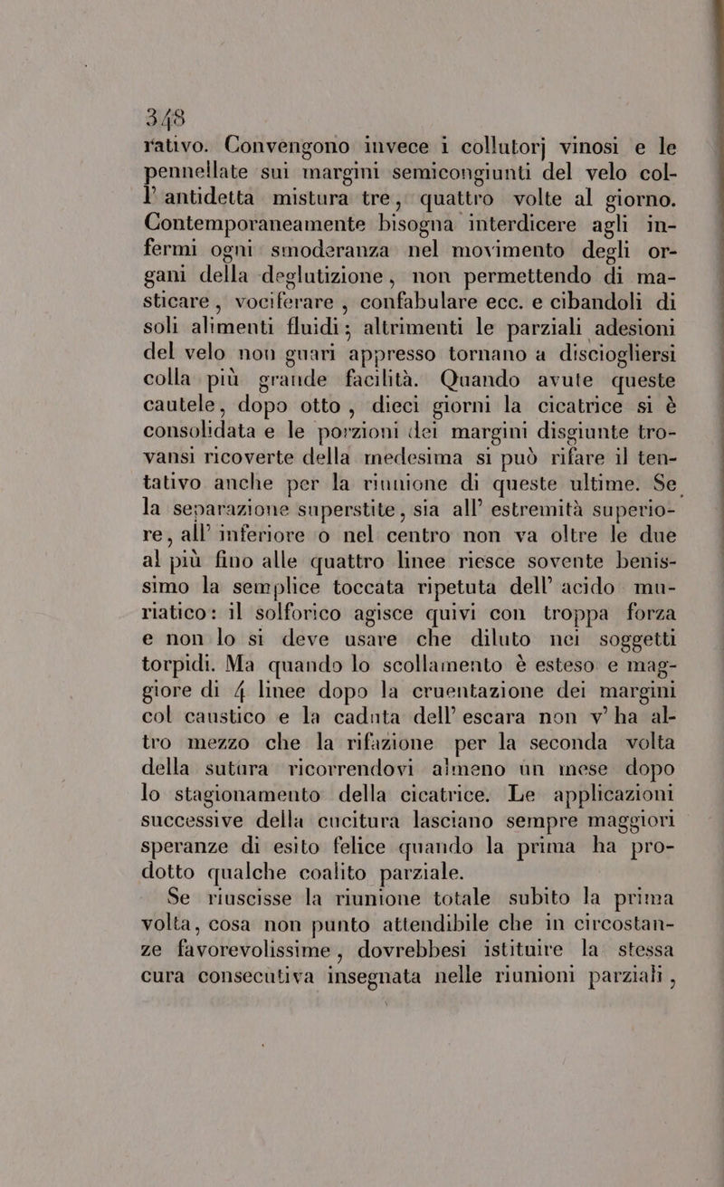 rativo. Convengono invece i collutorj vinosi e le pennellate sui margini semicongiunti del velo col- l’ antidetta mistura tre, quattro volte al giorno. Contemporaneamente bisogna interdicere agli in- fermi ogni: smoderanza nel movimento degli or- gani della «deglutizione, non permettendo di ma- sticare, vociferare, confabulare ecc. e cibandoli di soli alimenti fluidi; altrimenti le parziali adesioni del velo non guari appresso tornano a discioghersi colla più grande facilità. Quando avute queste cautele, dopo otto, dieci giorni la cicatrice si è consolidata e le porzioni dei margini disgiunte tro- vansi ricoverte della medesima si può rifare il ten- la separazione superstite, sia all’ estremità superio- re, all’ inferiore o nel centro non va oltre le due al più fino alle quattro linee riesce sovente benis- simo la semplice toccata ripetuta dell’ acido. mu- riatico: il solforico agisce quivi con troppa forza e non lo si deve usare che diluto nei soggetti torpidi. Ma quando lo scollamento è esteso. e mag- giore di 4 linee dopo la cruentazione dei margini col caustico e la caduta dell’ escara non v' ha al- tro mezzo che la rifazione per la seconda volta della sutura ricorrendovi aimeno ùn mese dopo lo stagionamento della cicatrice. Le applicazioni successive della cucitura lasciano sempre maggiori speranze di esito felice quando la prima ha pro- dotto qualche coalito parziale. Se riuscisse la riunione totale subito la prima volta, cosa non punto attendibile che in circostan- ze favorevolissime, dovrebbesi istituire la. stessa cura consecutiva insegnata nelle riumioni parziali , - Lt rt ie arterie ni