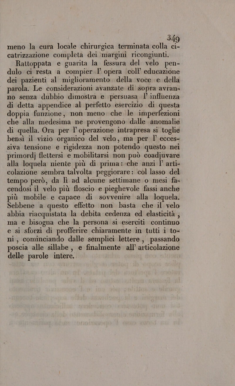 meno la cura locale chirurgica terminata colla ci- catrizzazione completa dei margini ricongiunti. Rattoppata e guarita la fessura del velo pen- dulo ci resta a compier 1’ opera coll’ educazione dei pazienti al miglioramento. della voce e. della parola. Le considerazioni avanzate di sopra avran- no senza dubbio dimostra e persuasa 1’ influenza di detta appendice al perfetto esercizio di questa doppia funzione, non meno. che le imperfezioni che alla medesima ne provengono dalle anomalie di quella. Ora per l operazione intrapresa si toglie bensì il vizio organico del velo, ma per 1’ ecces- siva tensione e rigidezza non potendo questo nei primordj flettersi e mobilitarsi non può coadjuvare alla loquela niente più di prima :-che anzi 1’ arti- colazione sembra talvolta peggiorare: col lasso del tempo però, da lì ad alcune settimane o mesi fa- cendosi il velo più floscio e pieghevole fassi anche più mobile e capace di sovvenire alla loquela. Sebbene a questo effetto non basta che il velo abbia riacquistata la debita cedenza ed elasticità , ma e bisogna che la persona si eserciti continuo e sì sforzi di profferire chiaramente in tutti i to- ni, cominciando dalle semplici lettere, passando poscia alle sillabe, e finalmente all’ articolazione delle parole intere.