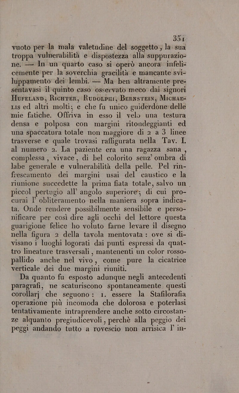 vuoto per la mala valetudine del soggetto , la sua troppa vulnerabilità e dispostezza alla suppurazio= ne. — In un quarto caso si operò ancora infeli- cemente per la soverchia gracilità e mancante svi- luppamento dei lembi. — Ma ben altramente pre- sentavasi il quinto caso osservato meco. dai ‘signori HureLanp, Ricarer, Rupotpni, BernstrIn, Micmar= Lis ed altri molti; e che fu unico guiderdone delle mie fatiche. Offriva in esso il velo una testura densa e polposa con margini ritondeggianti ed una spaccatura totale non maggiore di 2 a 3 linee trasverse e quale trovasi raffigurata nella Tav. L al numero 2. La paziente era una ragazza sana , complessa, vivace, di bel colorito senz’ ombra di labe generale e vulnerabilità della pelle. Pel rin- frescamento dei margini usai del caustico e la riunione succedette la prima fiata totale, salvo un. piccol pertugio all’ angolo superiore; di cui pro- curai l' obliteramento nella maniera sopra indica- ta. Onde rendere possibilmente sensibile e perso- nificare per così dire agli occhi del lettore questa guarigione felice ho voluto farne levare il disegno nella figura 2 della tavola mentovata : ove si di- visano i luoghi logorati dai punti espressi da quat- tro lineature trasversali, mantenenti un color rosso- pallido anche nel vivo, come pure la cicatrice verticale dei due margini riuniti. Da quanto fu esposto adunque negli antecedenti paragrafi, ne scaturiscono spontaneamente. questi corollarj che seguono: 1. essere la Stafilorafia operazione più incomoda che dolorosa e poterlasi tentativamente intraprendere anche sotto circostan- ze alquanto pregiudicevoli, perchè alla peggio dei peggi andando tutto a rovescio non arrisica | in-