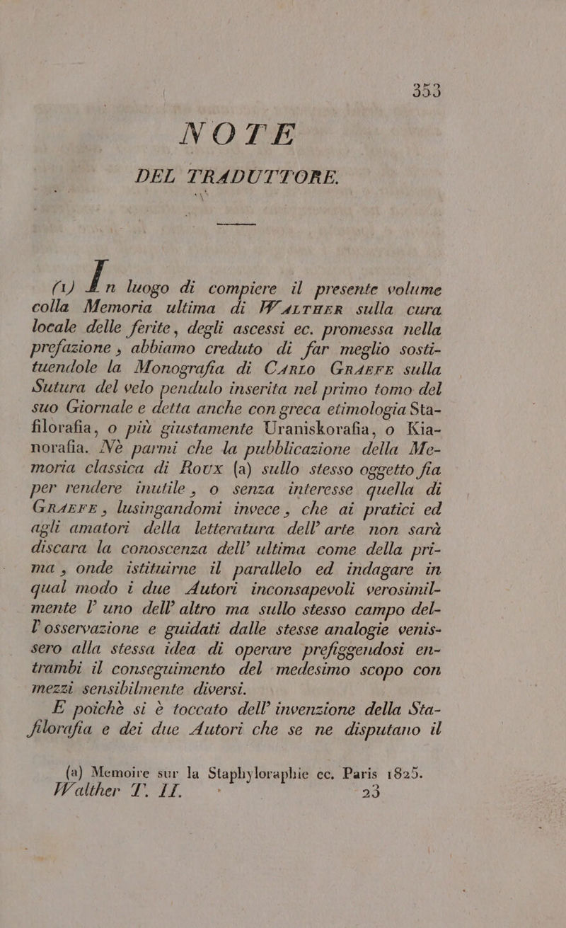 (S) Lt (©) NOTE DEL TRAD UTTORBE. —___—_— (1) En luogo di compiere il presente volume colla Memoria ultima di P”a4rrarR sulla cura locale delle ferite, degli ascessi ec. promessa nella prefazione , abbiamo creduto di far meglio sosti- tuendole la Monografia di Carro GrArFE sulla Sutura del velo pendulo inserita nel primo tomo del suo Giornale e detta anche con greca etimologia Sta- filorafia, o più giustamente Uraniskorafia, o Kia- norafia. Nè parmi che la pubblicazione della Mce- moria classica di Roux (a) sullo stesso oggetto fia per rendere inutile, o senza interesse quella di GraEFE, lusingandomi invece, che ai pratici ed agli amatori della letteratura dell’ arte non sarà discara la conoscenza dell’ ultima come della pri- ma , onde istituirne il parallelo ed indagare in qual modo i due Autori inconsapevoli verosimil- mente l uno dell’ altro ma sullo stesso campo del- l'osservazione e guidati dalle stesse analogie venis- sero alla stessa idea di operare prefiggendosi en- trambi il conseguimento del medesimo scopo corn mezzi sensibilmente diversi. E poichè si è toccato dell’ invenzione della Sta- filorafia e dei due Autori che se ne disputano il (a) Memoive sur la Staphyloraphie cc. Paris 1825. Walther T. IL. 29