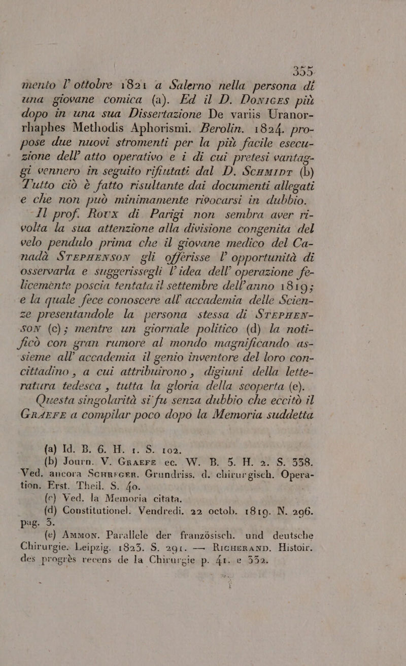 mento l’ ottobre 1821 a Salerno nella persona di una giovane comica (a). Ed il D. Donices più dopo in una sua Dissertazione De variis Uranor- rhaphes Methodis Aphorismi. Berolin. 1824. pro- pose due nuovi stromenti per la più facile esecu- zione dell’ atto operativo e î di cui pretesi vantag- gi vennero in seguito rifiutati dal D. Scamipr (b) d'utto ciò è fatto risultante dai documenti allegati e che non può minimamente rivocarsi in dubbio. Al prof. Rovx di Parigi non sembra aver ri- volta la sua attenzione alla divisione congenita del velo pendulo prima che il giovane medico del Ca- nadà StePHENSON gli offerisse l opportunità di osservarla e suggerissegli l’idea dell’ operazione fe- licemente poscia tentata il settembre dell’anno 1819; e la quale fece conoscere all'accademia deile Scien- ze presentandole la persona stessa di STEPHEN- SON (c); mentre un giornale politico (d) la noti- ficò con gran rumore al mondo magnificando as- sieme all’ accademia il genio inventore del loro con- cittadino, a cui attribuirono , digiuni della lette- ratura tedesca , tutta la gloria della scoperta (e). Questa singolarità si fu senza dubbio che eccitò il GrarrE a compilar poco dopo la Memoria suddetta (a) Id. B. 6. H. 1. S. 102. (b) Journ. V. Graere ec. W. B. 5. H. 2. S. 338. Ved. ancora Scnrreer. Grundriss. d. chirurgiseh. Opera- tion. Erst. Theil. S. 4o. (e) Ved. la Memoria citata. (d) Constitutionel: Vendredi. 22 octob. 1819. N. 206. pug. 3. (e) Ammon. Parallele der franzòsisch. und deutsche Chirurgie. Leipzig. 1823. S. 291. — Ricueranp. Histoir. des progrès recens de la Chivurgie p. 41. e 352.