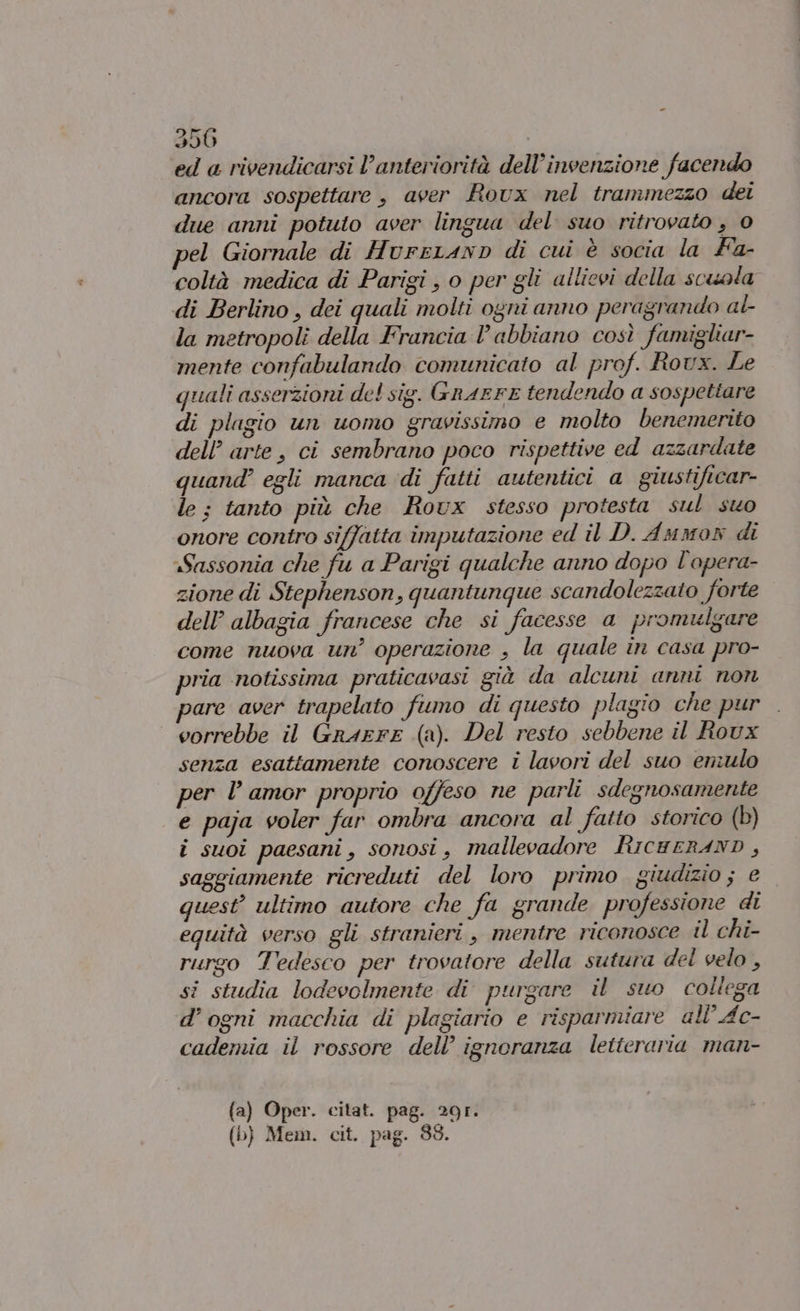 ed a rivendicarsi l’anteriorità dell’invenzione facendo ancora sospettare , aver Rovx nel trammezzo dei due anni potuto aver lingua del suo ritrovato , 0 el Giornale di HvurrranD di cui è socia la Fa- coltà medica di Parigi , o per gli allievi della scuola di Berlino , dei quali molti ogni anno peragrando al la metropoli della Francia l'abbiano così famigliar- mente confabulando comunicato al prof. Rovx. Le quali asserzioni del sig. GnAEFE tendendo a sospettare di plugio un uomo gravissimo e molto benemerito dell’ arte, ci sembrano poco rispettive ed azzardate quand’ egli manca di fatti autentici a giustificar- le; tanto più che Roux stesso protesta sul suo onore contro siffatta imputazione ed il D. Ammor di «Sassonia che fu a Parigi qualche anno dopo l'opera- zione di Stephenson, quantunque scandolezzato forte dell’ albagia francese che si facesse a promulgare come nuova un’ operazione , la quale in casa pro- pria notissima praticavasi già da alcuni anni non pare aver trapelato fumo di questo plagio che pur vorrebbe il GrarrE (a). Del resto sebbene il Roux senza esattamente conoscere i lavori del suo eniulo per l amor proprio offeso ne parli sdegnosamente e paja voler fur ombra ancora al fatto storico (b) i suoi paesani, sonosi, mallevadore RicureRAND, saggiamente ricreduti del loro primo giudizio; e quest’ ultimo autore che fa grande professione di equità verso gli stranieri, mentre riconosce il chi- rurgo Tedesco per trovatore della sutura del velo , si studia lodevolmente di purgare il suo collega d’ogni macchia di plagiario e risparmiare all’ Ac- cademia il rossore dell’ ignoranza letteraria man- (a) Oper. citat. pag. 20r. (b) Mem. cit. pag. 88.