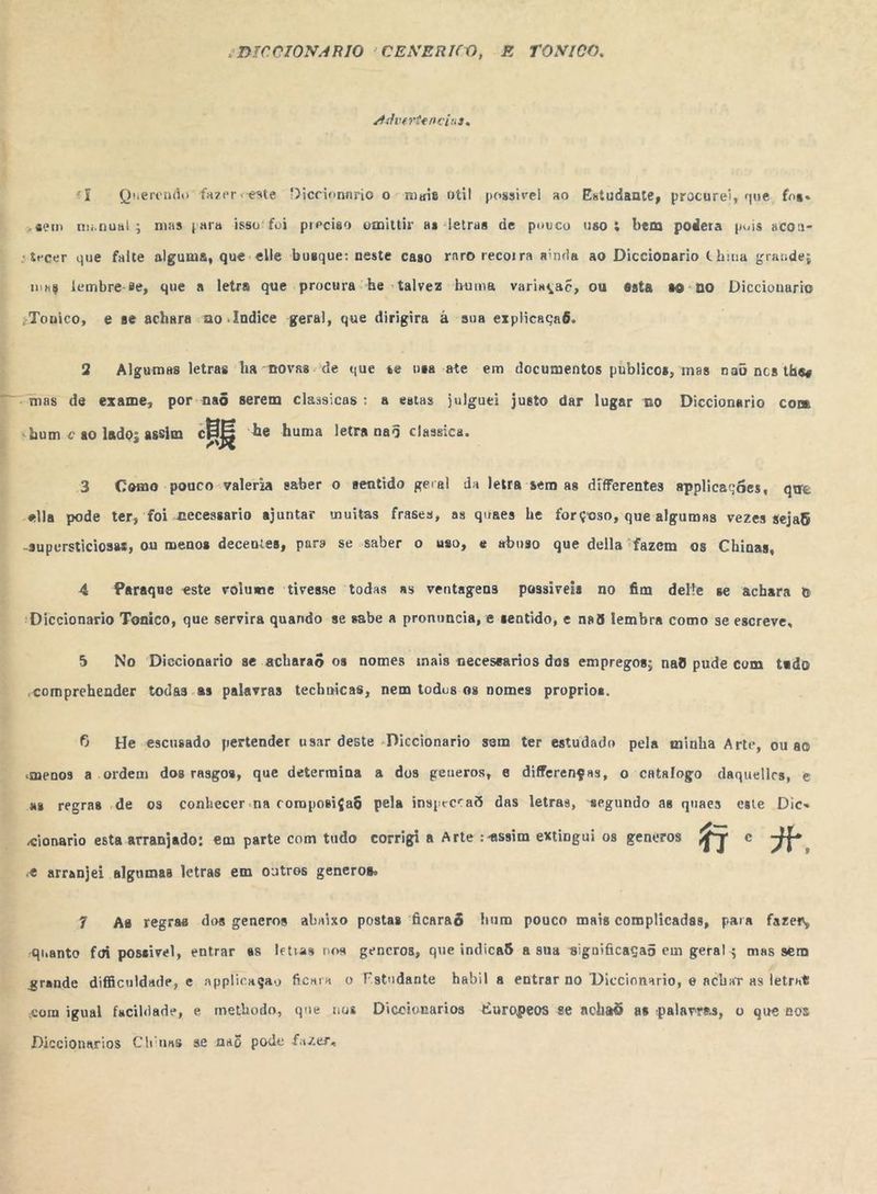 “DICCIONARIO 'CENERICO, E TONTICO. ddvertenciuss Ps. agia” PF < Querendo fazerveste Diccionario o -meis btil possivel ao Estudante, procurei, que foss >gsem manual; mas para isso'foi preciso omittir as letras de pouco uso; bem podera buis acon- stecer que falte alguma, que elle busque: neste caso raro recorra ainda ao Diccionario China grande; mg lembre-se, que a letra que procura “he talvez huma varinça?, ou esta so-no Diccionario :“Touico, e se achara no -Índice geral, que dirigira à sua explicaçaõ. 2 Algumas letras ha -novas.de que se nsa ate em documentos publicos, mas nad nos tkes “mas de exame, por-na6 serem classicas: a estas julguei justo dar lugar no Diccionario com “hum < 80 lado; assim HE “he huma letra na5 classica. 3 Como pouco valeria saber o sentido geral da letra sem as diferentes applicações, que ella pode ter, foi necessario ajuntar muitas frases, as quaes he forçoso, que algumas vezes sejaB -supersticiosas, ou menos decentes, paro se saber o uso, e abuso que della “fazem os Chinas, 4 Paraque este volume tivesse todas as ventagens possiveis no fim delte se achara b “Diccionario Tonico, que servira quando se sabe a pronuncia, e sentido, e na5 lembra como se escreve, 5 No Diccionario se acharao os nomes inais necessarios dos empregos; nad pude com tado «comprehender todas as palavras technicas, nem todus 9s nomes proprios. 6 He escusado pertender usar deste Diccionario sem ter estudado pela minha Arte, ou ao «menos a ordem dos rasgos, que determina a dos generos, e diferenças, o catalogo daqueles, e as regras de os conhecer-na composiçaS pela inspeccad das letras, segundo as quaes este Dic< «ionario esta arranjado: em parte com tudo corrigi a Arte : assim extingui os gencros Ni e 3 9 e arranjei algumas letras em outros generos 7 As regras dos generos abnixo postas ficaraô hum pouco mais complicadas, para fazer, «quanto foi possivel, entrar as letras nos generos, que indicaS a sua significaçad em geral; mas sem grande dificuldade, e applicagão ficara o Fstudante habil a entrar no Diccionario, e achar as letrnt com igual facildade, e methodo, que nus Diccionarios Europeos se achad as palavras, o que nos Diccionarios Chinns se naú pode fuzer.