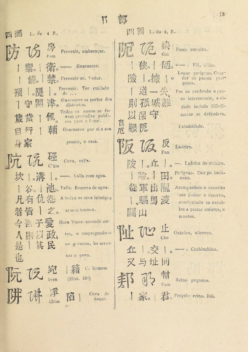 F 部 à pú tB) Lede 4 Rr. PU |) Lodo 4; E. Pas: 人 ip 1 e is Prevenir, embaragar, 二 C, 4% Passo estreito, + Fam VA = Gai A, SAR toe PAIS Elo means o Guarnecer. | |, | Aão ma Vil, UCs Lugar perigoso. Cnarr Ea »revenir-se. Veda gas 3 | 伴 8 Prevenir-se. Vedar. [ER | AE | fo dar os passos peri LOB0S. ; É a E Ha Ter cuidado na 5 EE | 3E Feia, A, Fm se perdendo o ia8- : 全 Guarnecer »s portas dos rh, so interessante, a ci- ES o districtos. É IR bt dáts à é) As dade isolada dificil- K ; Todos cs annos se fa- Fá 5% 合 zem provisões publi- nl As ne mente se defendera, dp» EA Pal cas para a fome. [e Ha rnecer E Pe, Calamidade. H 了 | Guarnecer por sia sua E”, 5x pessoa, € casa. él tz TA 反 Ladeira. S ; Fan | 所 RE | ' md, 7 Cova, vala. Ds 1 JL Cam y Sata | 了 | o —* Ladeira do outeiro. sia : à ya > 3 一 一，Valla com agoa. | ia | Perigoso. Campo incii- À A o RF | 0 8 Rod |ijo nado, , 本 PRA ER TY [ER Lo Valle. Reserva de agoa. E Es Hj [É Aconp ánhou o exercito E x a Gl A todos os seus inimigos | = e HE “ate passar o deserto, h we qm sz conduzindo os caval- FE &amp; | ” o Armuu tramas. são EA los a passar resistos, e aa 出 一 一 montes A or 350 e dd ES 人 ds Es Te o” Fora Ymce. amando ou- ps < * Ei) v) 政 tro, e empregando-o | que dk Outeiro, alicerce. i h Che gos E no governo he arrui- ZÉ | H 民 fz | z3 | 一 一 Cochinchina. 1, nar o povo. os | Edo YU ali (Hist. 101) EAR q (a - Reino pequeno. : am é avr Ê 2: Cova de Es e b Ú A A Chim 阳 | eacar | Bo | o Proprio reiaos Ri  