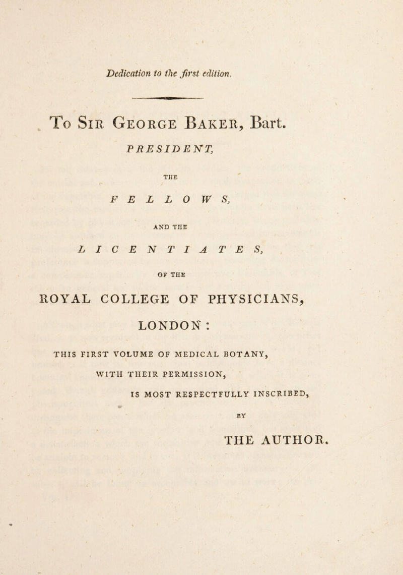 To Sir George Baker, Bart. PRESIDENT; THE FELLOW S, AND THE LICENTIA T E S, OF THE ROYAL COLLEGE OF PHYSICIANS, LONDON: THIS FIRST VOLUME OF MEDICAL BOTANY, WITH THEIR PERMISSION, f IS MOST RESPECTFULLY INSCRIBED, THE AUTHOR.