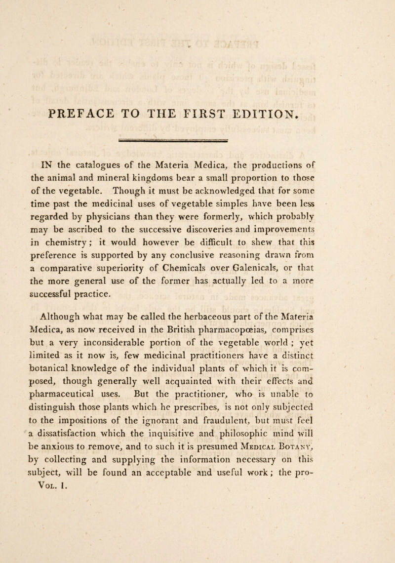 PREFACE TO THE FIRST EDITION. IN the catalogues of the Materia Medica, the productions of the animal and mineral kingdoms bear a small proportion to those of the vegetable. Though it must be acknowledged that for some time past the medicinal uses of vegetable simples have been less regarded by physicians than they were formerly, which probably may be ascribed to the successive discoveries and improvements in chemistry; it would however be difficult to shew that this preference is supported by any conclusive reasoning drawn from a comparative superiority of Chemicals over Galenicals, or that the more general use of the former has actually led to a more successful practice. Although what may be called the herbaceous part of the Materia Medica, as now received in the British pharmacopoeias, comprises but a very inconsiderable portion of the vegetable world ; yet limited as it now is, few medicinal practitioners have a distinct botanical knowledge of the individual plants of which it is com¬ posed, though generally well acquainted with their effects and pharmaceutical uses. But the practitioner, who is unable to distinguish those plants which he prescribes, is not only subjected to the impositions of the ignorant and fraudulent, but must feel a dissatisfaction which the inquisitive and philosophic mind will be anxious to remove, and to such it is presumed Medical Botany, by collecting and supplying the information necessary on this subject, will be found an acceptable and useful work; the pro- VOL. 1.