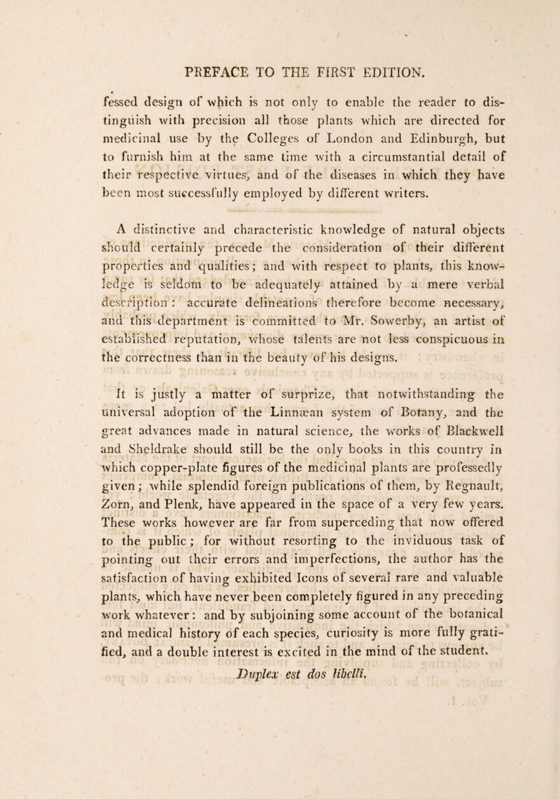 ¥ fessecl design of -which is not only to enable the reader to dis¬ tinguish with precision all those plants which are directed for medicinal use by the Colleges of London and Edinburgh, but to furnish him at the same time with a circumstantial detail of their respective virtues, and of the diseases in which they have been most successfully employed by different writers. A distinctive and characteristic knowledge of natural objects should certainly precede the consideration of their different properties and qualities; and with respect to plants, this know¬ ledge is seldom to be adequately attained by a mere verbal description : accurate delineations therefore become necessary, and this department is committed to Mr. Sowerby, an artist of established reputation, whose talents are not less conspicuous in the correctness than in the beauty of his designs. A It is justly a matter of surprize, that notwithstanding the universal adoption of the Linnaean system of Botany, and the great advances made in natural science, the works of Blackwell and Sheldrake should still be the only books in this country in which copper-plate figures of the medicinal plants are professedly given; while splendid foreign publications of them, by Regnault, Zorn, and Plenk, have appeared in the space of a very few years. These works however are far from superceding that now offered to the public; for without resorting to the inviduous task of pointing out their errors and imperfections, the author has the satisfaction of having exhibited Icons of several rare and valuable plants, which have never been completely figured in any preceding work whatever: and by subjoining some account of the botanical and medical history of each species, curiosity is more fully grati¬ fied, and a double interest is excited in the mind of the student. Duplex est dos lihelli.