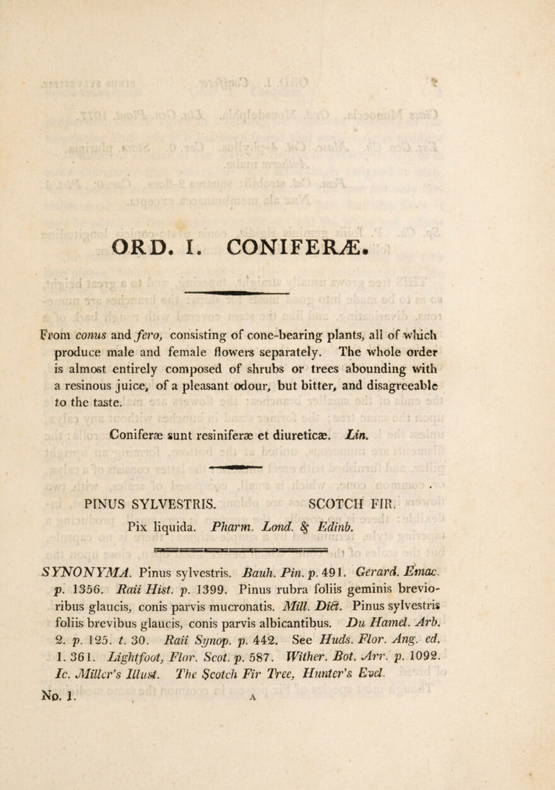 From conus and fero, consisting of cone-bearing plants, all of which produce male and female flowers separately. The whole order is almost entirely composed of shrubs or trees abounding with a resinous juice, of a pleasant odour, but bitter, and disagreeable to the taste. Coniferse sunt resiniferae et diuretics. Lin. PINUS SYLVESTRIS. SCOTCH FIR, Pix liquida. Pharm. Lond. &amp;; Edinb. gT.l iiiTFwa. ■■■Tii ini ■ It—i m v SYNONYMA. Pinus sylvestris. Bank. Pin. p. 491. Gerard. Emac. p. 1356. Raii Hist. p. 1399. Pinus rubra foliis geminis brevio- ribus glaucis, conis parvis mucronatis. Mill. Didt. Pinus sylvestris foliis brevibus glaucis, conis parvis albicantibus. Du Hamel. Arb. 2. p. 125. t. 30. Raii Synop. p. 442. See Huds. Flor. Ang. ed. 1. 361. Light foot, Flor. Scot. p. 587. Wither. Bot. Arr. p. 1092. Ic. Miller’s Illust. The Scotch Fir Tree? Hunter’s Evcl. No. 1. A