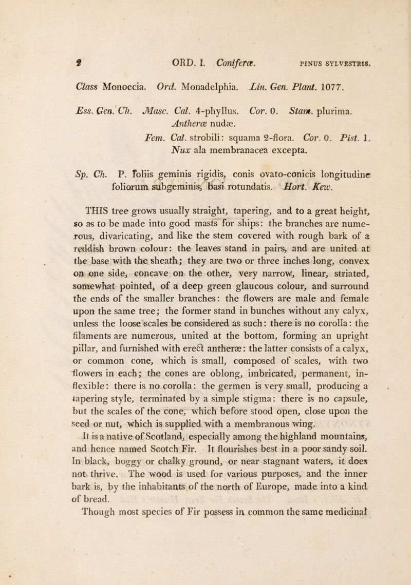 f ORD. I. Coniferas. pinus sylvestris. Class Monoecia. Ord. Monadelphia. Lin. Gen. Plant. 1077. Ess. Gen. C%. Masc. Cal. 4-phyllus. Cor. 0. Stain, plurima. Antherm nudae. Fern. Cal. strobili: squama 2-flora. Cor. 0. Fist. 1. Nux ala membranacea excepta. Sp. Ch. P. foliis geminis rigidis, conis ovato-conicis longitudine foliorum subgeminis, basi rotundatis. Hort. Kew. THIS tree grows usually straight, tapering, and to a great height, so as to be made into good masts for ships: the branches are nume¬ rous, divaricating, and like the stem covered with rough bark of a reddish brown colour: the leaves stand in pairs*, and are united at the base with the sheath; they are two or three inches long, convex on one side, concave on the other, very narrow, linear, striated, somewhat pointed, of a deep green glaucous colour, and surround the ends of the smaller branches: the flowers are male and female upon the same tree; the former stand in bunches without any calyx, unless the loose scales be considered as such: there is no corolla: the filaments are numerous, united at the bottom, forming an upright pillar, and furnished with erect antherse: the latter consists of a calyx, or common cone, which is small, composed of scales, with two Howers in each; the cones are oblong, imbricated, permanent, in¬ flexible: there is no corolla: the germen is very small, producing a tapering style, terminated by a simple stigma: there is no capsule, but the scales of the cone, which before stood open, close upon the seed or nut, which is supplied with a membranous wing. It is a native of Scotland, especially among the highland mountains, and hence named Scotch Fir. It flourishes best in a poor sandy soil. In black, boggy or chalky ground, or near stagnant waters, it does not thrive. The wood is used for various purposes, and the inner bark is, by the inhabitants .of the north of Europe, made into a kind of bread. Though most species of Fir possess in common the same medicinal