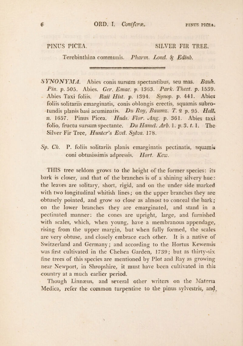 PINUS PICEA. SILVER FIR TREE. Terebinthina communis. Pharm. Lond. 8$ Edinb. SYNONYM A. Abies conis sursum spectantibus, seu mas. JBauh. Pin. p. 505. Abies. Ger. Emac. p. 1363. Park. Theat. p. 1539, Abies Taxi foliis. fTAt. p. 1394. Synop. p. 441. Abies foliis solitariis emarginatis, conis oblongis erectis, squamis subro- tundis planis basi acuminatis. Du Roy, Baumz. T. 2 p. 95. Halh n. 1657. Pinus Picea. Huds. Flor. Ang. p. 361. Abies taxi folio, fructu sursum spectante. Du Hamel. Arl). 1. p. 3.1.1. The Silver Fir Tree, Hunter's Evel. Sylva. 178. Sp. Ch. P. foliis solitariis planis emarginatis pectinatis, squamis coni obtusissimis adpressis. Hort. Kew. THIS tree seldom grows to the height of the former species: its bark is closer, and that of the branches is of a shining silvery hue: the leaves are solitary, short, rigid, and on the under side marked with two longitudinal whitish lines; on the upper branches they are obtusely pointed, and grow so close as almost to conceal the bark; on the lower branches they are emarginated, and stand in a pectinated manner: the cones are upright, large, and furnished with scales, which, when young, have a membranous appendage, rising from the upper margin, but when fully formed, the scales are very obtuse, and closely embrace each other. It is a native of Switzerland and Germany; and according to the Hortus Kewensis was first cultivated in the Chelsea Garden, 1739; but as thirty-six line trees of this species are mentioned by Plot and Ray as growing near Newport, in Shropshire, it must have been cultivated in this country at a much earlier period. Though Linnaeus, and several other writers on the Materia Medica, refer the common turpentine to the pinus sylvestris, and.