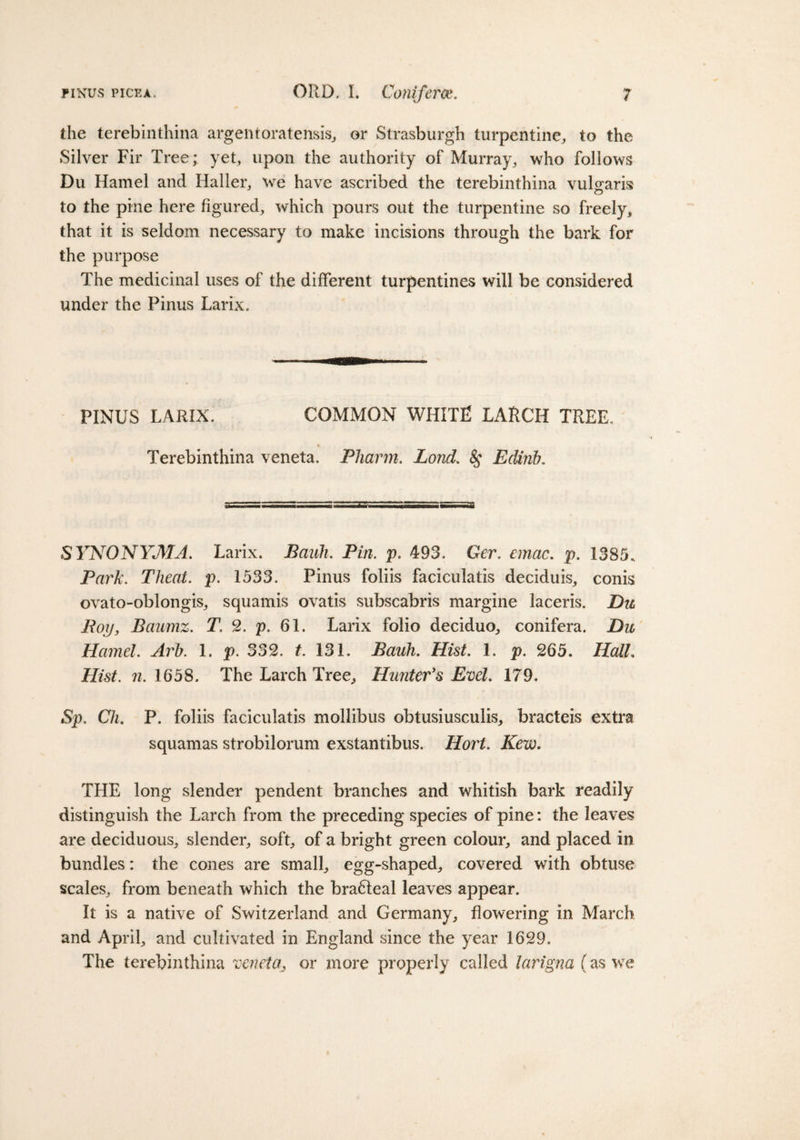 the terebinthina argentoratensis, or Strasburgh turpentine, to the Silver Fir Tree; yet, upon the authority of Murray, who follows Du Hamel and Haller, we have ascribed the terebinthina vulgaris to the pine here figured, which pours out the turpentine so freely, that it is seldom necessary to make incisions through the bark for the purpose The medicinal uses of the different turpentines will be considered under the Pinus Larix. PINUS LARIX. COMMON WHITE LARCH TREE, Terebinthina veneta. Pliarm. Lond. &amp;; Edinb, SYNONYMA. Larix. Bank. Pin. p. 493. Ger. cmac. p. 1385. Park. Tlieat. p. 1533. Pinus foliis faciculatis deciduis, conis ovato-oblongis, squamis ovatis subscabris margine laceris. Du Roy, Baumz. T. 2. p. 61. Larix folio deciduo, conifera. Du Hamel. Arb. 1. p. 332. t. 131. Bauh. Hist. 1. p. 265. IlalL Hist. n. 1658. The Larch Tree, Hunter's Evel. 179. Sp. Clu P. foliis faciculatis mollibus obtusiusculis, bracteis extra squamas strobilorum exstantibus. Hort. Kew. THE long slender pendent branches and whitish bark readily distinguish the Larch from the preceding species of pine: the leaves are deciduous, slender, soft, of a bright green colour, and placed in bundles: the cones are small, egg-shaped, covered with obtuse scales, from beneath which the bra&amp;eal leaves appear. It is a native of Switzerland and Germany, flowering in March and April, and cultivated in England since the year 1629. The terebinthina veneta, or more properly called larigna (as we