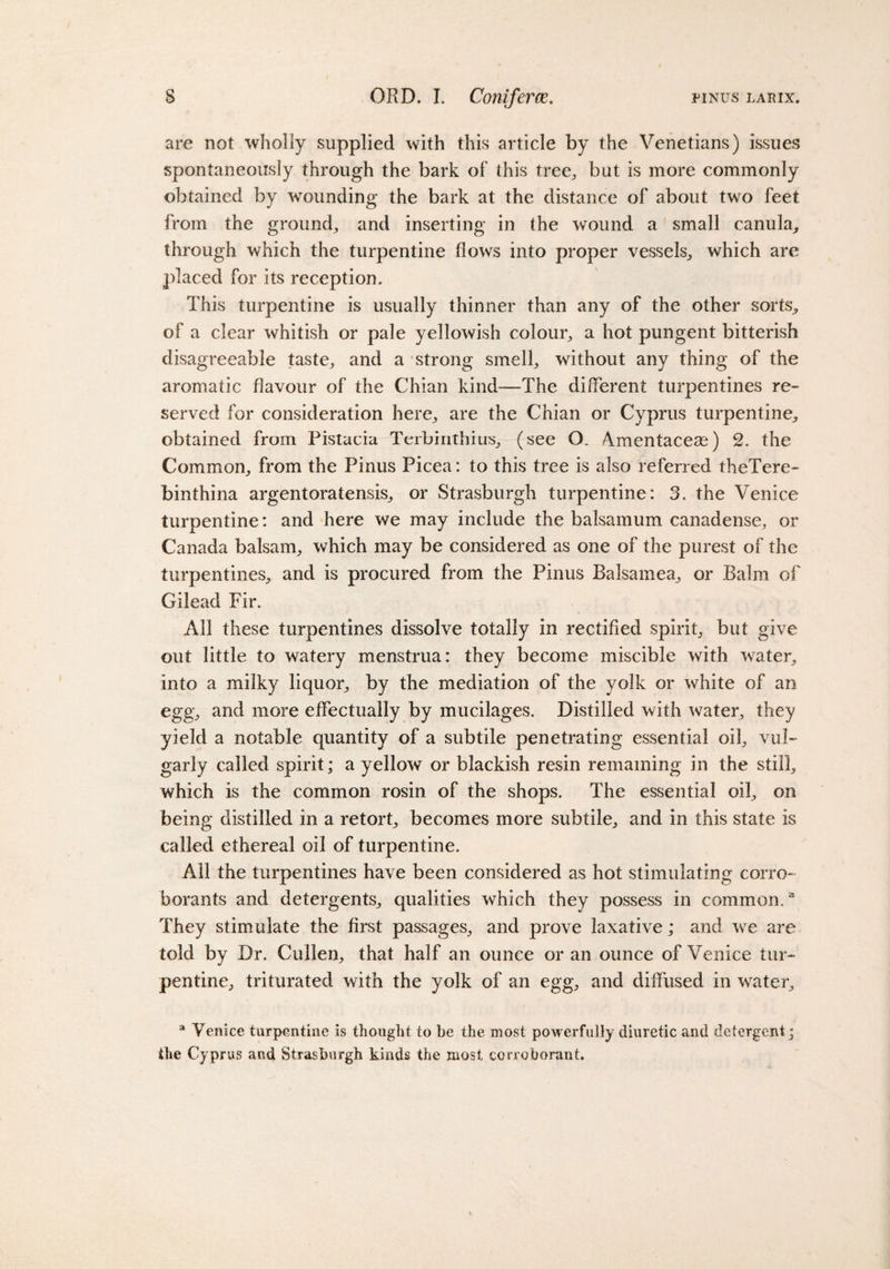 are not wholly supplied with this article by the Venetians) issues spontaneously through the bark of this tree, but is more commonly obtained by wounding the bark at the distance of about two feet from the ground, and inserting in the wound a small canula, through which the turpentine flows into proper vessels, which are placed for its reception. This turpentine is usually thinner than any of the other sorts, of a clear whitish or pale yellowish colour, a hot pungent bitterish disagreeable taste, and a strong smell, without any thing of the aromatic flavour of the Chian kind—The different turpentines re¬ served for consideration here, are the Chian or Cyprus turpentine, obtained from Pistacia Terbinthius, (see O. Amentaceae) 2. the Common, from the Pinus Picea: to this tree is also referred theTere- binthina argentoratensis, or Strasburgh turpentine: 3. the Venice turpentine: and here we may include the balsamum canadense, or Canada balsam, which may be considered as one of the purest of the turpentines, and is procured from the Pinus BaJsamea, or Balm of Gilead Fir. All these turpentines dissolve totally in rectified spirit, but give out little to watery menstrua: they become miscible with water, into a milky liquor, by the mediation of the yolk or white of an egg, and more effectually by mucilages. Distilled with water, they yield a notable quantity of a subtile penetrating essential oil, vul¬ garly called spirit; a yellow or blackish resin remaining in the still, which is the common rosin of the shops. The essential oil, on being distilled in a retort, becomes more subtile, and in this state is called ethereal oil of turpentine. All the turpentines have been considered as hot stimulating corro¬ borants and detergents, qualities which they possess in common.a They stimulate the first passages, and prove laxative; and we are told by Dr. Cullen, that half an ounce or an ounce of Venice tur¬ pentine, triturated with the yolk of an egg, and diffused in wTater, a Venice turpentine is thought to be the most powerfully diuretic and detergent; the Cyprus and Strasburgh kinds the most corroborant.