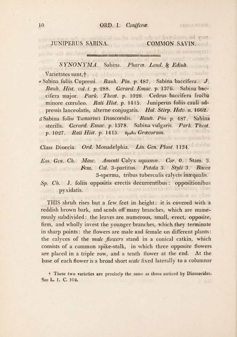 JUNIPERUS SABINA. COMMON SAVIN. S YNONYMA. Sabina. PJiarm. Loud. $ Edinb. Varietates sunt,f # Sabina foliis Cupressi. Pauli. Pin. p. 487. Sabina baccifera.^ J. Bauh. Hist. ml. i. p. 288. Gerard. Emac. p. 1376. Sabina bac- cifera major. Park. Theat. p. 1026. Cedrus baccifera fruOu minore coeruleo. Raii Hist. p. 1415. Juniperus foliis cauli ad- pressis lanceolatis, alterne conjugatis. Hal. Stirp. Helv. n. 1662. £ Sabina folio Tamarisci Dioscoridis. Bauh. Pin. p. 487. Sabina sterilis. Gerard. Emac. p. 1378. Sabina vulgaris. Park. Theat. p. 1027. Raii Hist. p. 1415. bpxQvs Gi'cecorum. • • ■/...■ ’ Class Dioecia. Ord. Monadelphia. Lin. Gen. Plant. 1134. Ess. Gen. Ch. Masc. Amenti Calyx squama?. Cor. 0. Siam. 3. Fern. Cal. 3-partitus. Petala 3. Styli 3. Bacca 3-sperma, tribus tuberculis calycis inaequalis. Sp. Ch. J. foliis oppositis erectis decurrentibus: oppositionibus pyxidatis. THIS shrub rises but a few feet in height: it is covered with a reddish brown bark,, and sends off many branches, which are nume¬ rously subdivided: the leaves are numerous, small, erect, opposite, firm, and wholly invest the younger branches, which they terminate in sharp points: the flowers are male and female on different plants: the calyces of the male flowers stand in a conical catkin, which consists of a common spike-stalk, in which three opposite flowers are placed in a triple row, and a tenth flower at the end. At the base of each flower is a broad short scale fixed laterally to a columnar + These two varieties are precisely the same as those noticed by Dioscorides. See L. 1. C. 104.