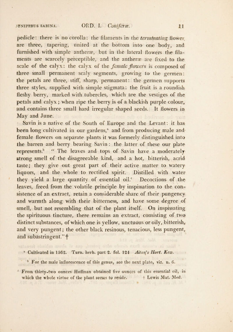 pedicle: there is no corolla: the filaments in the terminating flower are three, tapering, united at the bottom into one body, and furnished with simple antherae, but in the lateral flowers the fila¬ ments are scarcely perceptible, and the antherae are fixed to the scale of the calyx: the calyx of the female flowers is composed of three small permanent scaly segments, growing to the germen: the petals are three, stiff, sharp, permanent: the germen supports three styles, supplied with simple stigmata: the fruit is a roundish fleshy berry, marked with tubercles, wrhich are the vestiges of the petals and calyx; when ripe the berry is of a blackish purple colour, and contains three small hard irregular shaped seeds. It flowers in May and June. Savin is a native of the South of Europe and the Levant: it has been long cultivated in our gardens/ and from producing male and female flowers on separate plants it was formerly distinguished into the barren and berry bearing Savin: the latter of these our plate represents.15 “ The leaves and tops of Savin have a moderately strong smell of the disagreeable kind, and a hot, bitterish, acrid taste; they give out great part of their active matter to watery liquors, and the whole to rectified spirit. Distilled with water they yield a large quantity of essential oil.c Decoctions of the leaves, freed from the volatile principle by inspissation to the con¬ sistence of an extract, retain a considerable share of their pungency and warmth along with their bitterness* and have some degree of smell, but not resembling that of the plant itself. On inspissating the spirituous tincture, there remains an extract, consisting of two distinct substances, of which one is yellow, unctuous or oily, bitterish, and very pungent; the other black resinous, tenacious, less pungent, and subastringent.” f a Cultivated in 1562. Turn. herb, part 2. fol. 124 Alton's Iiort. Kew. b For the male inflorescence of this genus, see the next plate, viz. n. C. c From thirty-two ounces Hoffman obtained five ounces of this essential oil, in which the whole virtue of the plant seems to reside. + Lewis Mat. Med.