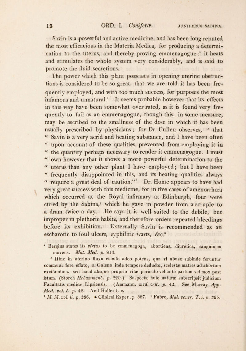 Savin is a powerful and active medicine,, and has been long reputed the most efficacious in the Materia Medica, for producing a determi¬ nation to the uterus, and thereby proving emmenagogue;d it heats and stimulates the whole system very considerably, and is said to promote the fluid secretions. The power which this plant possesses in opening uterine obstruc¬ tions is considered to be so great, that we are told it has been fre¬ quently employed, and with too much success, for purposes the most infamous and unnatural.6 It seems probable however that its effects in this way have been somewhat over rated, as it is found very fre¬ quently to fail as an emmenagogue, though this, in some measure, may be ascribed to the smallness of the dose in which it has been usually prescribed by physicians; for Dr. Cullen observes, “ that  Savin is a very acrid and heating substance, and I have been often upon account of these qualities, prevented from employing it in the quantity perhaps necessary to render it emmenagogue. I must own however that it shows a more powerful determination to the f( uterus than any other plant I have employed; but I have been “ frequently disappointed in this, and its heating qualities always “ require a great deal of caution/'f Dr. Home appears to have had very great success with this medicine, for in five cases of amenorrhcea which occurred at the Royal infirmary at Edinburgh, four were cured by the Sabina,8 which he gave in powder from a scruple to a dram twice a day. He says it is well suited to the debile, but improper in plethoric habits, and therefore orders repeated bleedings before its exhibition. Externally Savin is recommended as an escharotic to foul ulcers, syphilitic warts, &amp;c.h * Bergius states its virtus to be emmenagoga, abortiens, diuretica, sanguinem movens. Mat. Med. p. 814. c Hinc in uterino fluxu ciendo adeo potens, qua vi abusae subinde feruntur eommuni fere etfato, a Galeno inde tempore dedudto, scelestae matres ad abortum cxcitandum, sed baud absque proprio vitae periculo vel ante partum vel mox post istum. (Storch Hebammenb. p. 220.) Suspectae huic naturae subscripsit judicium Facultatis medicse Lipsiensis. (Ammann. med. crit. p. 42. See Murray App. Med. vol. i. p. 42. And Haller 1. c. f M. M. vol. ii. p. 368. « Clinical Exper ,p. 387. h Fabre, Mai. vener. T. i. p. 385.