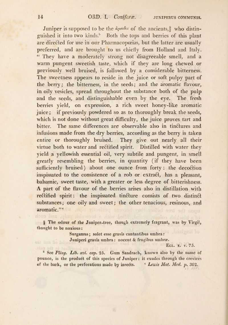 Juniper is supposed to be the *§kwQo: of the ancients,|| who distin¬ guished it into two kinds.b Both the tops and berries of this plant are directed for use in our Pharmacopoeias, but the latter are usually preferred, and are brought to us chiefly from Holland and Italy. “ They have a moderately strong not disagreeable smell, and a warm pungent sweetish taste, which if they are long chewed or previously well bruised, is followed by a considerable bitterness. The sweetness appears to reside in the juice or soft pulpy part of the berry; the bitterness, in the seeds; and the aromatic flavour, in oily vesicles, spread throughout the substance both of the pulp and the seeds, and distinguishable even by the eye. The fresh berries yield, on expression, a rich sweet honey-like aromatic juice; if previously powdered so as to thoroughly break the seeds, which is not done without great difficulty, the juice proves tart and bitter. The same differences are observable also in tindlures and infusions made from the dry berries, according as the berry is taken entire or thoroughly bruised. They give out nearly all their virtue both to water and rectified spirit. Distilled with water they yield a yellowish essential oil, very subtile and pungent, in smell greatly resembling the berries, in quantity (if they have been sufficiently bruised) about one ounce from forty : the decoction inspissated to the consistence of a rob or extradl, has a pleasant, balsamic, sweet taste, with a greater or less degree of bitterishness. A part of the flavour of the berries arises also in distillation with re6lified spirit: the inspissated tindture consists of two distindl substances; one oily and sweet; the other tenacious, resinous, and aromatic/'e |) The odour of the Juniper-tree, though extremely fragrant, was by Virgil, thought to be noxious: Surgamus; solet esse gravis cantantibus umbra: Juniperi gravis umbra: nocent &amp; frugibus umbrae. Ecl. x. v. 75. b See Pliny. Lib. xvi. cap. 25. Gum Sandrach, known also by the name of pounce, is the product of this species of Juniper: it exudes through the crevices of the bark, or the perforations made by insedts. c Lewis Mat. Med. p. 362. \