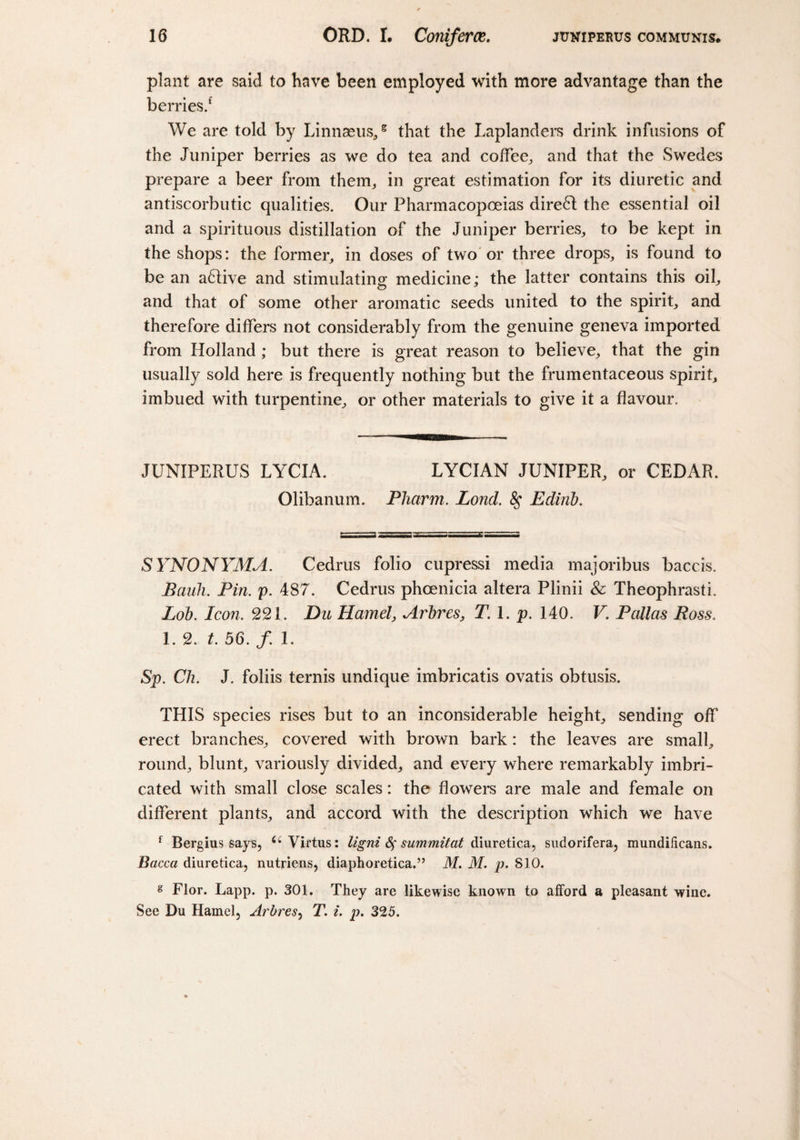 plant are said to have been employed with more advantage than the berries/ We are told by Linnaeus/ that the Laplanders drink infusions of the Juniper berries as we do tea and coffee, and that the Swedes prepare a beer from them, in great estimation for its diuretic and antiscorbutic qualities. Our Pharmacopoeias dire6l the essential oil and a spirituous distillation of the Juniper berries, to be kept in the shops: the former, in doses of two or three drops, is found to be an a6live and stimulating medicine; the latter contains this oil, and that of some other aromatic seeds united to the spirit, and therefore differs not considerably from the genuine geneva imported from Holland ; but there is great reason to believe, that the gin usually sold here is frequently nothing but the frumentaceous spirit, imbued with turpentine, or other materials to give it a flavour. JUNIPERUS LYCIA. LYCIAN JUNIPER, or CEDAR. Olibanum. Pharm. Lond. 8$ Edinb. SYNONYMA. Cedrus folio cupressi media majoribus baccis. Pauli. Pin. p. 487. Cedrus phoenicia altera Plinii &amp; TheophrastL Lob. Icon. 221. Du Hamel, Arbres, T. 1. p. 140. V. Pallas Ross. 1. 2. t. 56. f. 1. Sp. Ch. J. foliis ternis undique imbricatis ovatis obtusis. THIS species rises but to an inconsiderable height, sending off erect branches, covered with brown bark: the leaves are small, round, blunt, variously divided, and every where remarkably imbri¬ cated with small close scales: the flowers are male and female on different plants, and accord with the description which we have f Bergius says, Virtus: ligni fy summitat diuretica, sudorifera, mundificans. Bacca diuretica, nutriens, diaphoretica.” M. M. p. 810. g Flor. Lapp. p. 301. They are likewise known to afford a pleasant wine. See Du Hamel, Arbres, T. i. p. 325.