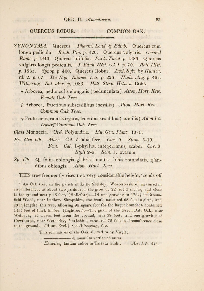 QUERCUS ROBUR. COMMON OAK. SYNONYMA. Quercus. Pharm. Lond. 8$ Edirib. Quercus cum longo pediculo. Bauh. Pin. p. 420. Quercus vulgaris. Gerarcl Emac. p. 1340. Quercus latifolia. Park. Theat. p. 1386. Quercus vulgaris longis pediculis. J. Bauh. Hist. vol. i. p. 70. Raii Hist, p. 1385. Synop. p. 440. Quercus Robur. Evcl. Sylv. by Hunter, eel. 2. p. 67. Du Roy, Baumz. t. ii. p. 236. Hucls. Ang. p. 421. Withering, Bot. Arr. p. 1083. Hall. Stirp. Helv. n. 1626. a Arborea,, pedunculis elongatis (pedunculata) Aiton, Hort. Kew. Female Oak Tree. &amp; Arborea^ fructibus subsessilibus (sessilis) Aiton, Hort. Kew. Common Oak Tree. y Frutescens^ ramis virgatis^ fructibussessilibus(humilis) Aiton. 1. c. Dwarf Common Oak Tree. Class Monoecia. Ord. Polyandria. Lin. Gen. Plant. 1070. Ess. Gen. Ch. Masc. Cal. 5-fidus fere. Cor. 0. St am. 5-10. Fern. Cal. 1-phyllus, integerrimus,, scaber. Cor. 0. Styli 2-5. Sem. 1, ovatum. Sp. Ch. Q. foliis oblongis glabris sinuatis: lobis rotimdatis^ glan- dibus oblongis. Aiton. Hort. Kew. THIS tree frequently rises to a very considerable height/ sends off a An Oak tree, in the parish of Little Shelsley, Worcestershire, measured in circumference, at about two yards from the ground, 22 feet 4 inches, and close to the ground nearly 48 feet, (Hollefear).—Of one growing in 1764^ in Broom¬ field Wood, near Ludlow, Shropshire, the trunk measured 68 feet in girth, and 23 in length : this tree, allowing 90 square feet for the larger branches, contained 1455 feet of thick timber. (Lightfoot).—The girth of the Green Dale Oak, near Welbeck, at eleven feet from the ground, was 38 feet ; and one growing at Cowthorpe, near Wetherby, Yorkshire, measured 78 feet in circumference close to the ground. (Hunt. Evel.) See Withering, l. c. This reminds us of the Oak alluded to by Virgil: -&amp; quantum vertice ad auras ZEtherias, tantum radice in Tartara tendit. YEn. 1. h\ 445,