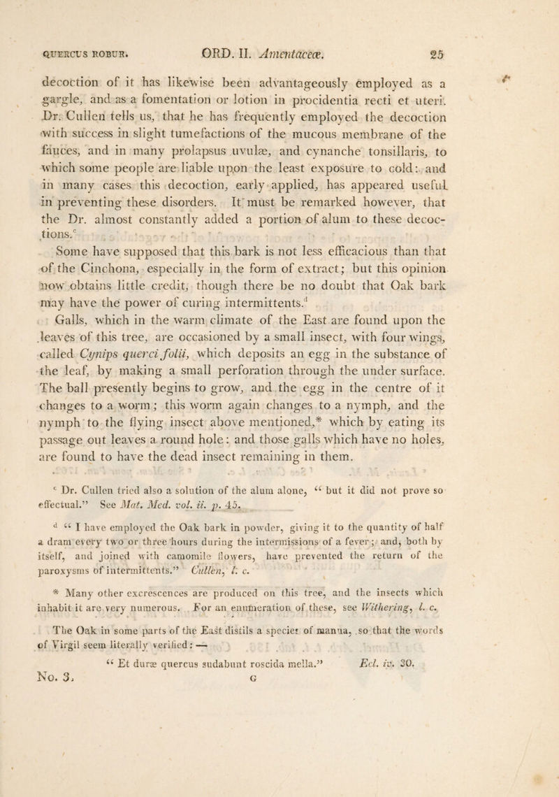 decoction of it has likewise been advantageously employed as a gargle, and as a fomentation or lotion in procidentia recti et uteri. Dr. Cullen tells us, that he has frequently employed the decoction with success in slight tumefactions of the mucous membrane of the fauces, and in many prolapsus uvulas, and cynanche tonsillaris, to which some people are liable upon the least exposure to cold:, and in many cases this decoction, early applied, has appeared useful in preventing these disorders. It must be remarked however, that the Dr. almost constantly added a portion of alum to these decoc¬ tions.0 * r &gt; t ■ j Some have supposed that this bark is not less efficacious than that of the Cinchona, especially in the form of extract; but this opinion now obtains little credit, though there be no doubt that Oak bark may have the power of curing intermittents.1 Galls, which in the warm climate of the East are found upon the .leaves of this tree, are occasioned by a small insect, with fourwdngs, called Cynips querci folii, which deposits an egg in the substance of the leaf, by making a small perforation through the under surface. The ball presently begins to grow, and the egg in the centre of it changes to a worm; this worm again changes to a nymph, and the ' nymph to the Hying insect above mentioned,* which by eating its passage out leaves a round hole: and those galls which have no holes, are found to have the dead insect remaining in them. * t f r, a ' \ r *4 • ** • * ....... ,* ' . j . *. d . i 4 c Dr. Cullen tried also a solution of the alum alone, u but it did not prove so effectual.” See Mat, Med. vol. ii. j). 45, d u I have employed the Oak bark in powder, giving it to the quantity of half a dram every two or three hours during the intermissions of a fever; and, both by itself, and joined with camomile flowers, have prevented the return of ihe paroxysms of intermittents.” Cullen, /: c. * Many other excrescences are produced on this tree, and the insects which inhabit it arc very numerous. For an enumeration of these, see Withering, L c. % • &gt; The Oak in some parts of the East distils a species of manna, .so that the words of Virgil seem literally verified: — u Et dura2 quercus sudabunt roscida mella.” Eel. iv. 30.