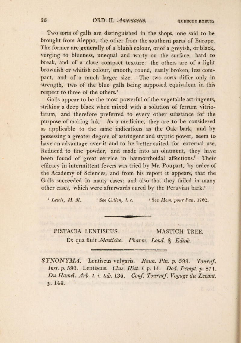 Two sorts of galls are distinguished in the shops,, one said to be brought from Aleppo, the other from the southern parts of Europe. The former are generally of a bluish colour, or of a greyish, or black, verging to blueness, unequal and warty on the surface, hard to break, and of a close compact texture: the others are of a light brownish or whitish colour, smooth, round, easily broken, less com- pact, and of a much larger size. The two sorts differ only in strength, two of the blue galls being supposed equivalent in this respect to three of the others.6 Galls appear to be the most powerful of the vegetable astringents, striking a deep black when mixed with a solution of ferrum vitrio- latum, and therefore preferred to every other substance for the purpose of making ink. As a medicine, they are to be considered as applicable to the same indications as the Oak bark, and by possessing a greater degree of astringent and styptic power, seem to have an advantage over it and to be better suited for external use. Reduced to fine powder, and made into an ointment, they have been found of great service in hasmorrhoidal affections/ Their efficacy in intermittent fevers was tried by Mr. Poupart, by order of the Academy of Sciences, and from his report it appears, that the Galls succeeded in many cases; and also that they failed in many other cases, which were afterwards cured by the Peruvian bark.5 . ... e Lewis? M. M. f See Cullen, l. c. g See Mem. pour Van. 1762. PISTACIA LENTISCUS. MASTICH TREE. Ex qua fluit Mastiche. Pharm. Lond. &amp;; Edinb. SYNONYMA. Lentiscus vulgaris. Bauh. Pin. p. 399. Tournf. Inst. p. 580. Lentiscus. Clus. Hist. i. p. 14. Dod. Pempt. p. 871. Du Hamel. Arb. t. i. tab. 136. Conf. Tournef. Voyage du Levant, p. 144.