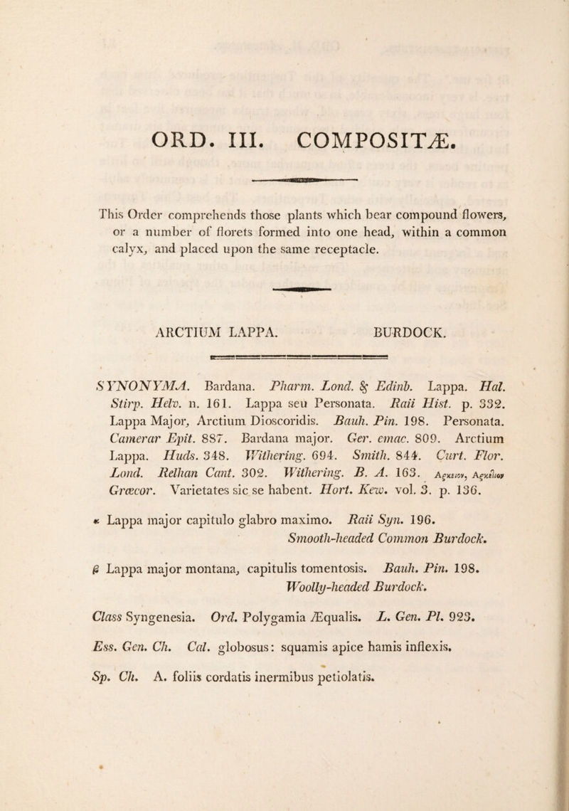 This Order comprehends those plants which bear compound flowers, or a number of florets formed into one head, within a common calyx, and placed upon the same receptacle. ARCTIUM LAPPA. BURDOCK. SYNONYMA. Bardana. Pliarm. Lond. §* Edinb. Lappa. Hal. Stirp. Helv. n. 161. Lappa sen Personata. Raii Hist. p. 332. Lappa Major, Arctium Dioscoridis. Bauh. Pin. 198. Personata. Camerar Epit. 887. Bardana major. Ger. emac. 809. Arctium Lappa. Huds. 348. Withering. 694. Smith. 844. Curt. Flor. Lond. Relhan Cant. 302. Withering. B. A. 163. a Grcecor. Varietates sic se habent. Hart, Kew. vol. 3. p. 136. « Lappa major capitulo glabro maximo. Bail Syn. 196. Smooth-headed Common Burdock. £ Lappa major montana, capitulis tomentosis. Bauh. Pin* 198. Woolly-headed Burdock. Class Syngenesia. Orel. Polygamia TEqualis. L. Gen. Pl. 923. Ess. Gen. Ch. Cal. globosus: squamis apice hamis inflexis. Sp. Ch. A. foliis cordatis inermibus petiolatis.