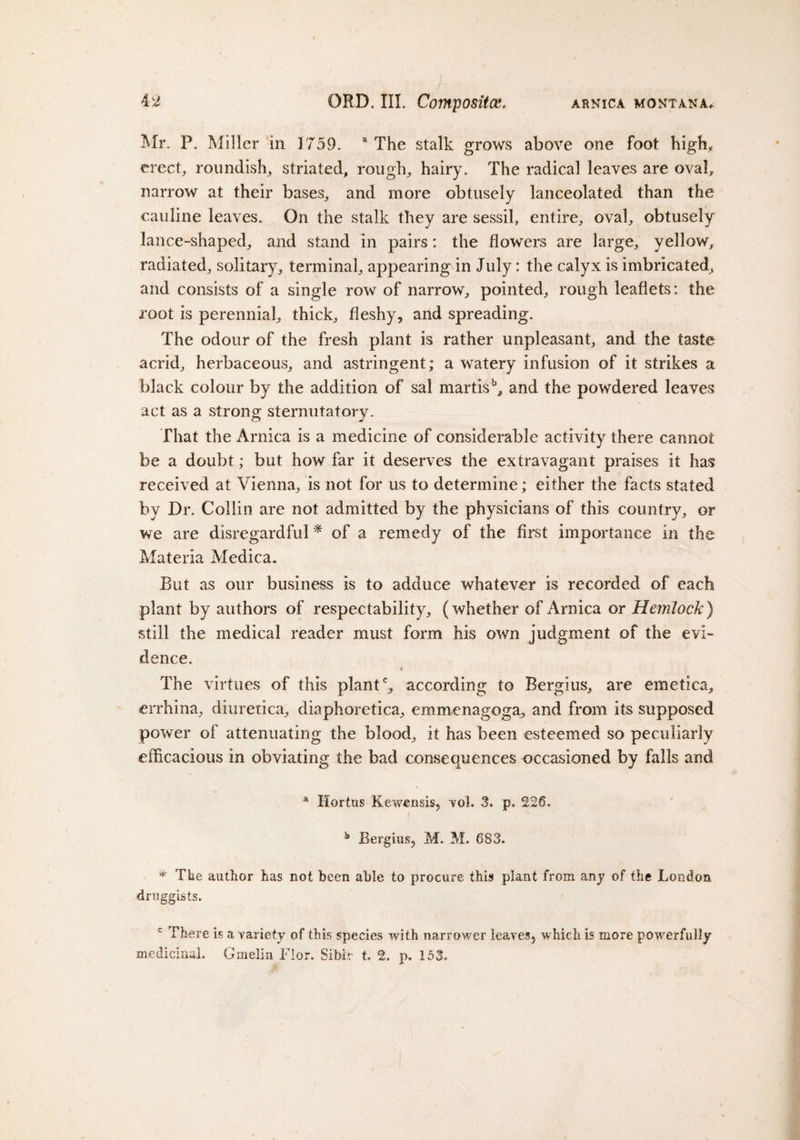 Mr. P. Miller in 1759. a The stalk grows above one foot high, erect, roundish, striated, rough, hairy. The radical leaves are oval, narrow at their bases, and more obtusely lanceolated than the cauline leaves. On the stalk they are sessil, entire, oval, obtusely lance-shaped, and stand in pairs: the flowers are large, yellow, radiated, solitary, terminal, appearing in July: the calyx is imbricated, and consists of a single row of narrow, pointed, rough leaflets: the root is perennial, thick, fleshy, and spreading. The odour of the fresh plant is rather unpleasant, and the taste acrid, herbaceous, and astringent; a watery infusion of it strikes a black colour by the addition of sal martisb, and the powdered leaves act as a strong sternutatory. That the Arnica is a medicine of considerable activity there cannot be a doubt; but how far it deserves the extravagant praises it has received at Vienna, is not for us to determine; either the facts stated by Dr. Collin are not admitted by the physicians of this country, or we are disregardful * of a remedy of the first importance in the Materia Medica. But as our business is to adduce whatever is recorded of each plant by authors of respectability, (whether of Arnica or Hemlock) still the medical reader must form his own judgment of the evi¬ dence. The virtues of this plantc, according to Bergius, are emetica, errhina, diuretica, diaphoretica, emmenagoga, and from its supposed power of attenuating the blood, it has been esteemed so peculiarly efficacious in obviating the bad consequences occasioned by falls and a Hortus Kewensis, vol. 3. p. 226. b Bergius, M. M. 683. * The author has not been able to procure this plant from any of the London druggists. c There is a variety of this species with narrower leaves, which is more powerfully medicinal. Gmelin Flor. Sibir t. 2. p. 153.