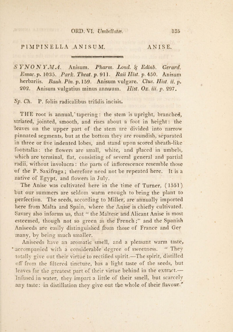 PIMPINELLA ANISUM. ANISE. SYNONYM A. Anisum. Pharm. Lond. Edinb. Gerard. Emac.p. 1035. Park. Theat. p. 911. RaiiHist.p. 450. Anisum herbariis. Bauh. Pin. p. 159. Anisum vulgare. Clus. Hist, ii, p. 202. Anisum vulgatius minus annuum. HzsZ. 0#. m. p. 297. Sp. Ch. P. foliis radicalibus trifidis incisis. THE root is annual/tapering: the stem is upright, branched, striated, jointed, smooth, and rises about a foot in height: the leaves on the upper part of the stem are divided into narrow pinnated segments, but at the bottom they are roundish, separated in three or five indented lobes, and stand upon scored sheath-like footstalks: the flowers are small, white, and placed in umbels, which are terminal, flat, consisting of several general and partial radii, without involucra: the parts of inflorescence resemble those of the P. Saxifraga; therefore need not be repeated here. It is a native of Egypt, and flowers in July. The Anise was cultivated here in the time of Turner, (1551) but our summers are seldom warm enough to bring the plant to perfection. The seeds, according to Miller, are annually imported here from Malta and Spain, where the Anise is chiefly cultivated. Savary also informs us, that the Maltese and Alicant Anise is most esteemed, though not so green as the French/’ and the Spanish Aniseeds are easily distinguished from those of France and Ger many, by being much smaller. Aniseeds have an aromatic smell, and a pleasant warm taste, * accompanied with a considerable degree of sweetness. They totally give out their virtue to rectified spirit.—The spirit, distilled off from the filtered tincture, has a light taste of the seeds, but leaves far the greatest part of their virtue behind in the extract.— Infused in water, they impart a little of their smell, but scarcely any taste: in distillation they give out the whole of their flavour/