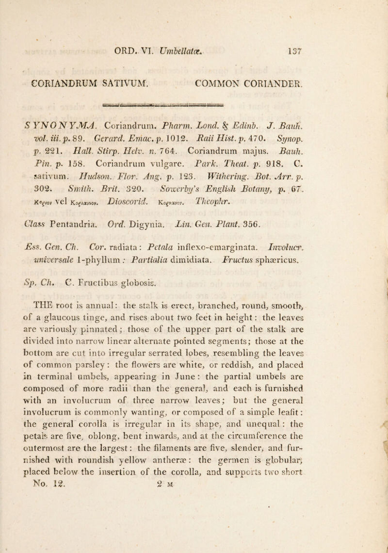 CORIANDRUM SATIVUM. COMMON CORIANDER S YNONYMA. Coriandrum. Pharm. Lond. 8$ Edinb. J. Bank, vol. iii.p. 89. Gerard. Emac. p. 1012. Rail Hist. p. 470. Synop. p. 221. Hall. Stirp. Helv. n. 764. Coriandrum majus. Baiih. Pin. p. 158. Coriandrum vulgare. Park. Theat. p. 918. C, sativum. Hudson. Flor. Ang. p. 123. Withering. Bot.Arr.p. 302. Smith. jfrnY. N320. Soiverhy’s English Botany, p. 67. K^'/ov \d Ko^/aswoy. ElOSCOVid. Ko^vacyoy. d JieopJir» Class Pentandria. Orr/. Digynia. Lin. Gen. Plant. 356. Ess. Gen. Ch. Cor. radiata: Pet ala inflexc-emarginata. Involucr, universale i-phyllum; Partialia dimidiata. Fructus sphasricus, •Sp. Ch. C. Fructibus globosis. THE root is annual: the stalk is erects branched, rounds smooth,, of a glaucous tinge, and rises about two feet in height: the leaves are variously pinnated; those of the upper part of the stalk are divided into narrow linear alternate pointed segments; those at the bottom are cut into irregular serrated lobes, resembling the leaves of common parsley : the flowers are white, or reddish, and placed in terminal umbels, appearing in June : the partial umbels are composed of more radii than the general, and each is furnished with an involucrum of three narrow leaves; but the general invoiucrum is commonly wanting, or composed of a simple leafit: the general corolla is irregular in its shape, and unequal: the petals are five, oblong, bent inwards, and at the circumference the outermost are the largest: the filaments are five, slender, and fur¬ nished with roundish yellow antherm : the germen is globular; placed below the insertion of the corolla, and supports two short No. 12. 2 m