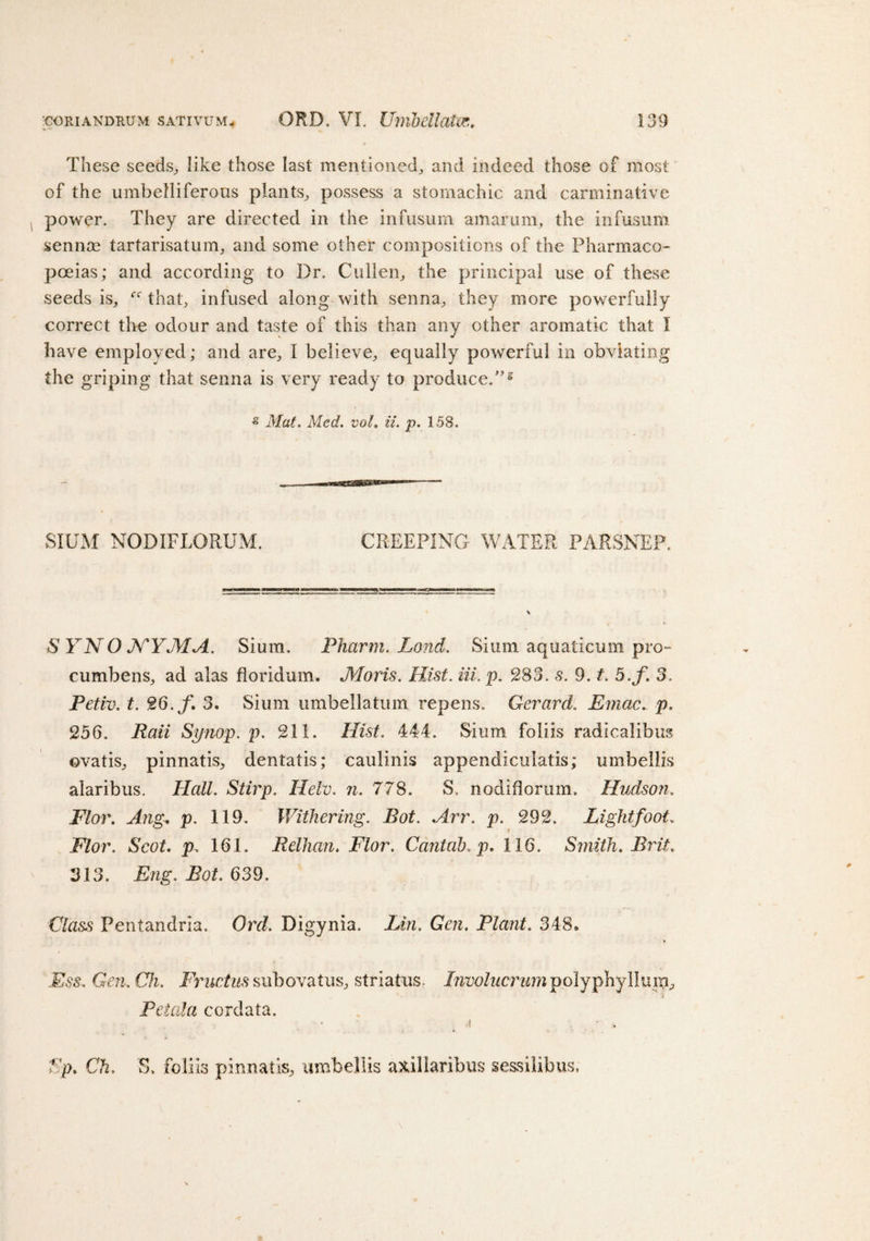 These seeds, like those last mentioned, and indeed those of most of the umbelliferous plants, possess a stomachic and carminative power. They are directed in the infusum amarum, the infusum sennas tartarisatum, and some other compositions of the Pharmaco¬ poeias; and according to Dr. Cullen, the principal use of these seeds is, that, infused along with senna, they more powerfully correct the odour and taste of this than any other aromatic that I have employed; and are, I believe, equally powerful in obviating the griping that senna is very ready to produce/'5 * Mat. Med. vol. it. p. 158. SIUM NODIFLORUM. CREEPING WATER PARSNEP. &amp; YNO XYMA. Slum. Pharm. Land. Sium aquaticum pro- cumbens, ad alas floridum. Moris. Hist. Hi. p. 283. 5. 3. t. 5.f. 3. Petiv. t. 26./. 3. Sium umbellatum repens. Gerard. Emac. p. 256. Rail Synop. p. 211. Hist. 444. Sium foliis radicalibus ovatis, pinnatis, dentatis; caulinis appendiculatis; umbellis alaribus. Hall. Stirp. Helv. n. 778. S. nodiflorum. Hudson. FI or. Ang. p. 119. Withering. Bot. Arr. p. 292. Light foot. Flor. Scot. p.. 161. Relhan. Flor. Cantab, p. 116. Smith. Brit. 313. Eng. Bot. 639. Class Pentandria. Ord. Digynia. Lin. Gen. Plant. 348. Ess, Gen.Ch. Fructus subovatus, striatus: Involucrum polyphy 11 urn. Petal a cordata. •I ' ;. Sp. Ch. S. foliis pinnatis, umbellis axillaribus sessilibus,