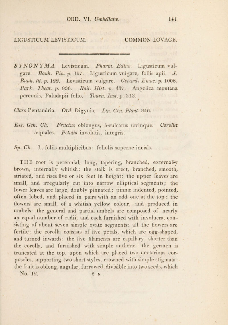 LIGUSTICUM LEVISTICUM. COMMON LOVAGE. SYNONYM A. Levisticum. Pharm. Edirib. Ligusticum vul- gare. Bank. Pin. p. 157. Ligusticum vulgare, foiiis apii. J. Bciuh. iii. p. 122. Levisticum vulgare. Gerard. Emac. p. 1008, Park. Theat. p. 936. Bail. Hist. p. 437. Angelica montana perennis, Paludapii folio. Tourn. Inst. p. 313. Class Pentandria. Orel Digynia. Lin. Gen. Plant. 346. Ess. Gen. Ch. Fructus oblongus, 5-sulcatus utrinque. Corolla mquales. Petalis involutis, integris. Sp. Ch. L. foiiis multiplicibus : foliolis superne incisis. THE root is perennial, long, tapering, branched, externally brown,, internally whitish: the stalk is erecq branched, smooth, striated, and rises five or six feet in height: the upper leaves are small, and irregularly cut into narrow elliptical segments; the lower leaves are large, doubly pinnated; pinnae indented, pointed., often lobed, and placed in pairs with an odd one at the top : the flowers are smalb of a whitish yellow colour, and produced in umbels : the general and partial umbels are composed of nearly an equal number of radib and each furnished with involucra, con¬ sisting of about seven simple ovate segments: all the flowers are fertile: the corolla consists of five petals,, which are egg-shaped, and turned inwards: the five filaments are capillary, shorter than the corolla, and furnished with simple anthers?: the germen is truncated at the top, upon which are placed two nectarious cor¬ puscles, supporting two short styles, crowned with simple stigmata: the fruit is oblong, angular, furrowed, divisible into two seeds, which.