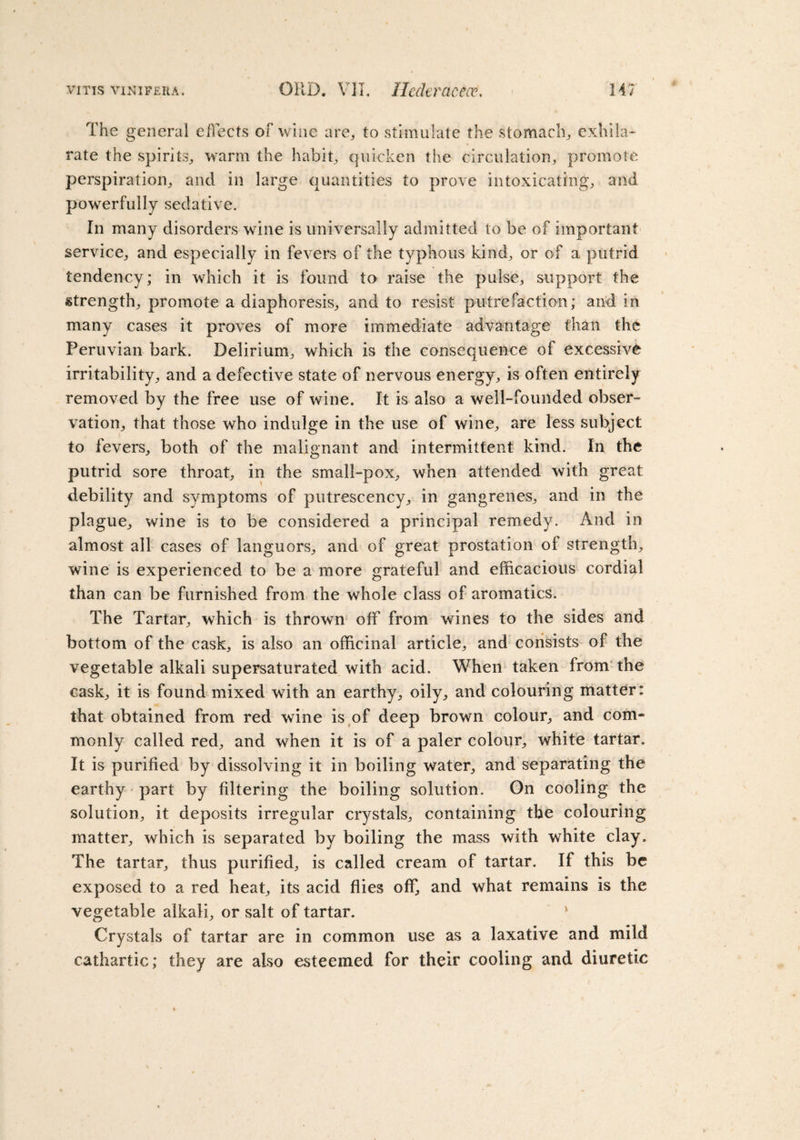 The general effects of wine are, to stimulate the stomach, exhila¬ rate the spirits, warm the habit, quicken the circulation, promote perspiration, and in large quantities to prove intoxicating, and powerfully sedative. In many disorders wine is universally admitted to be of important service, and especially in fevers of the typhous kind, or of a putrid tendency; in which it is found to raise the pulse, support the strength, promote a diaphoresis, and to resist putrefaction; and in many cases it proves of more immediate advantage than the Peruvian bark. Delirium, which is the consequence of excessive irritability, and a defective state of nervous energy, is often entirely removed by the free use of wine. It is also a well-founded obser¬ vation, that those who indulge in the use of wine, are less subject to fevers, both of the malignant and intermittent kind. In the putrid sore throat, in the small-pox, when attended with great debility and symptoms of putrescency, in gangrenes, and in the plague, wine is to be considered a principal remedy. And in almost all cases of languors, and of great prostation of strength, wine is experienced to be a more grateful and efficacious cordial than can be furnished from the whole class of aromatics. The Tartar, which is thrown off from wines to the sides and bottom of the cask, is also an officinal article, and consists of the vegetable alkali supersaturated with acid. When taken from the cask, it is found mixed with an earthy, oily, and colouring matter: that obtained from red wine is of deep brown colour, and com¬ monly called red, and when it is of a paler colour, white tartar. It is purified by dissolving it in boiling water, and separating the earthy part by filtering the boiling solution. On cooling the solution, it deposits irregular crystals, containing the colouring matter, which is separated by boiling the mass with white clay. The tartar, thus purified, is called cream of tartar. If this be exposed to a red heat, its acid flies off, and what remains is the vegetable alkali, or salt of tartar. Crystals of tartar are in common use as a laxative and mild cathartic; they are also esteemed for their cooling and diuretic