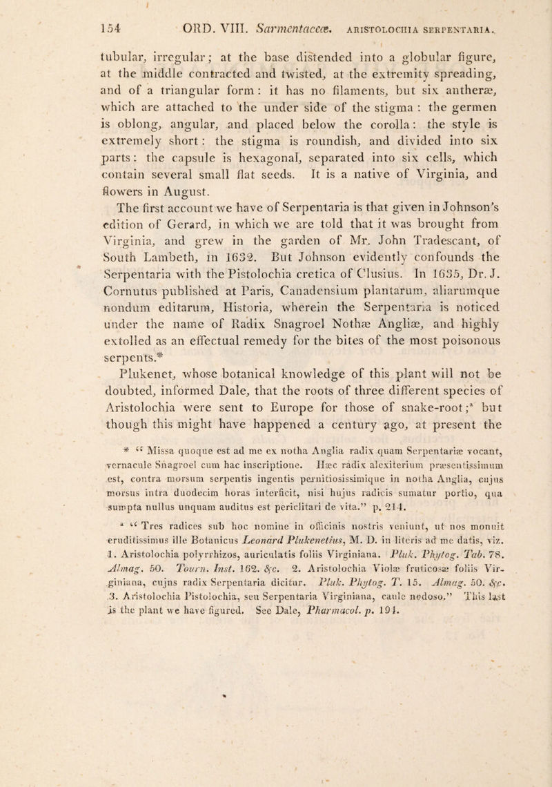 tubular, irregular; at the base distended into a globular figure, at the middle contracted and twisted, at the extremity spreading, and of a triangular form : it has no filaments, but six antherse, which are attached to the under side of the stigma : the germen is oblong, angular, and placed below the corolla: the style is extremely short : the stigma is roundish, and divided into six parts : the capsule is hexagonal, separated into six cells, which contain several small flat seeds. It is a native of Virginia, and flowers in August. The first account we have of Serpentaria is that given in Johnson's edition of Gerard, in which we are told that it was brought from Virginia, and grew in the garden of Mr. John Tradescant, of South Lambeth, in 1632. But Johnson evidently confounds the Serpentaria with the Pistolochia cretica of Clusius. In 1635, Dr. J. Cornutus published at Paris, Canadensium plantarum, aliarumque nondum editarum, Historia, wherein the Serpentaria is noticed under the name of Radix Snagroel Nothae A'ngliae, and highly extolled as an effectual remedy for the bites of the most poisonous serpents.** Plukenet, whose botanical knowledge of this plant will not be doubted, informed Dale, that the roots of three different species of Aristolochia were sent to Europe for those of snake-root;a but though this might have happened a century ago, at present the * u Missa quoque est ad me ex notha Anglia radix quam Serpentariae vocant, vernacule Snagroel cum hac inscriptione. Usee radix alexiterium prajsentissimum est, contra morsum serpentis ingentis pexnitiosissimique in notha Anglia, cujus morsus intra duodecim boras interficit, nisi hujus radicis sumatur portio, qua sumpta nullus unqnarn auditus est periclitari de vita.” p. 214. a u Tres radices sub hoc nomine in ofiicinis nostris veniunt, ut nos monult eruditissimus ille Botanicus Leonard Plukenetius, M. D. in literis ad me datis, viz. 1. Aristolochia polyrrhizos, auriculatis foliis Virginiana. Pluk. Phytog. Tab. 78. Almag. 50. Tourn. Inst. 162. Sfc. 2. Aristolochia Violae fruticosae foliis Vir- giniana, cujns radix Serpentaria dicitur. Pluk. Phytog. T. 15. Almag. 50. fyp, 3. Aristolochia Pistolochia, seu Serpentaria Virginiana, caule nedoso.” This last is the plant we have ligured. See Dale, Pharmacol, p. 191. I t