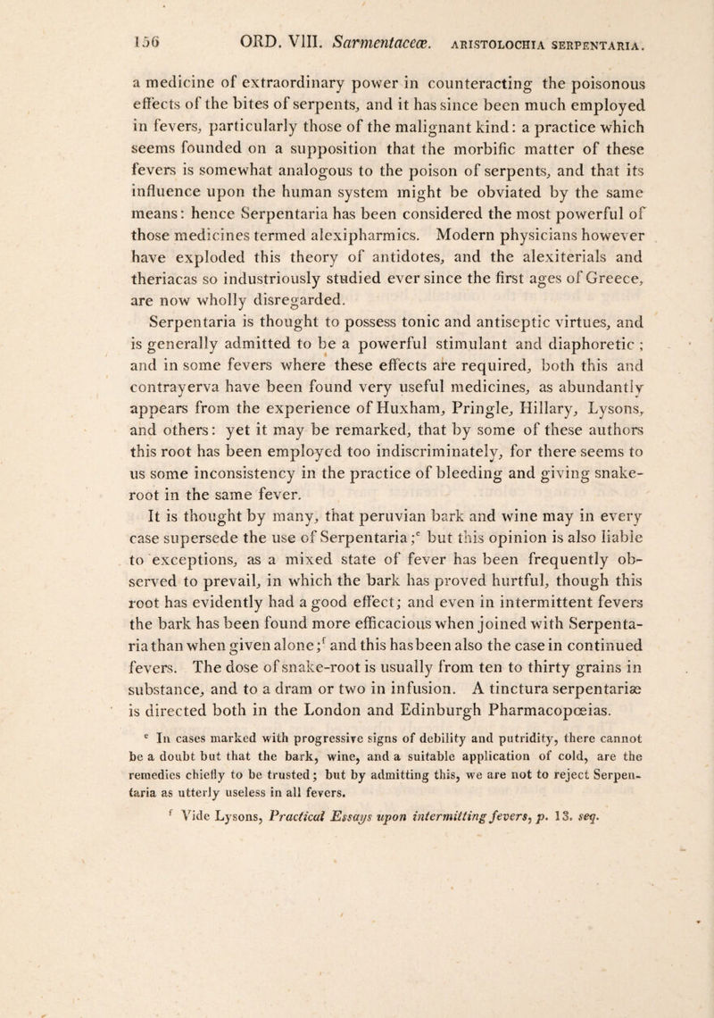 a medicine of extraordinary power in counteracting the poisonous effects ol the bites of serpents, and it has since been much employed in fevers,, particularly those of the malignant kind: a practice which seems founded on a supposition that the morbific matter of these fevers is somewhat analogous to the poison of serpents, and that its influence upon the human system might be obviated by the same means: hence Serpentaria has been considered the most powerful of those medicines termed alexipharmics. Modern physicians however have exploded this theory of antidotes, and the alexiterials and theriacas so industriously studied ever since the first ages of Greece, are now wholly disregarded. Serpentaria is thought to possess tonic and antiseptic virtues, and is generally admitted to be a powerful stimulant and diaphoretic ; and in some fevers where these effects are required, both this and contrayerva have been found very useful medicines, as abundantly appears from the experience of Huxham, Pringle, Hillary, Lysons, and others: yet it may be remarked, that by some of these authors this root has been employed too indiscriminately, for there seems to us some inconsistency in the practice of bleeding and giving snake- root in the same fever. It is thought by many, that peruvian bark and wine may in every case supersede the use of Serpentaria ;e but this opinion is also liable to exceptions, as a mixed state of fever has been frequently ob¬ served to prevail, in which the bark has proved hurtful, though this root has evidently had a good effect; and even in intermittent fevers the bark has been found more efficacious when joined with Serpenta¬ ria than when given alone ;f and this has been also the case in continued fevers. The dose of snake-root is usually from ten to thirty grains in substance, and to a dram or two in infusion. A tinctura serpentaria^ is directed both in the London and Edinburgh Pharmacopoeias. e In cases marked with progressive signs of debility and putridity, there cannot be a doubt but that the bark, wine, and a suitable application of cold, are the remedies chiefly to be trusted; but by admitting this, we are not to reject Serpen¬ taria as utterly useless in all fevers. f Vide Lysons, Practical Essays upon intermitting fevers, p. 13. seq.