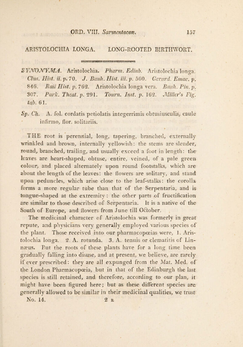 157 ORD. . Sarmentacece, . / , ARISTOLOCHIA LONGA. LONG-ROOTED BIRTIIWORT. SYyONYMA. Aristolochia. Pharm. Edinb. Aristolochia lono-a. © Clus. Hist. ii. p. 70. J. Bauh. Hist. Hi. p. 560. Gerard. Emac. p. 846. Bail Hist. p. 762.. Aristolochia longa vera. Bauh. Pin. p. 307. Park. Theat.p. 291. Tourn. Inst. p. 162. Miller’s Fig; tab. 61. Sp. Ch. A. fol. cordatis petiolatis integerrimis obtusiusculis., caule infirm o, flor. solitariis. # THE root is perennial long, tapering, branched, externally wrinkled and brown, internally yellowish: the stems are slender, round, branched, trailing, and usually exceed a foot in length: the leaves are heart-shaped, obtuse, entire, veined, of a pale green colour, and placed alternately upon round footstalks, which are about the length of the leaves: the flowers are solitary, and stand upon peduncles, which arise close to the leaf-stalks: the corolla forms a more regular tube than that of the Serpentaria, and is tongue-shaped at the extremity : the other parts of fructification are similar to those described of Serpentaria. It is a native of the South of Europe, and flowers from June till October. The medicinal character of Aristolochia was formerly in great repute, and physicians very generally employed various species of the plant. Those received into our pharmacopoeias were, 1. Aris¬ tolochia longa. 2. A. rotunda. 3. A. tenuis or clematitis of Lin¬ naeus. Put the roots of these plants have for a long time been gradually falling into disuse, and at present, we believe, are rarely if ever prescribed: they are all expunged from the Mat. Med. of the London Pharmacopoeia, but in that of the Edinburgh the last species is still retained, and therefore, according to our plan, it might have been figured here; but as these different species are generally allowed to be similar in their medicinal qualities, we trust'