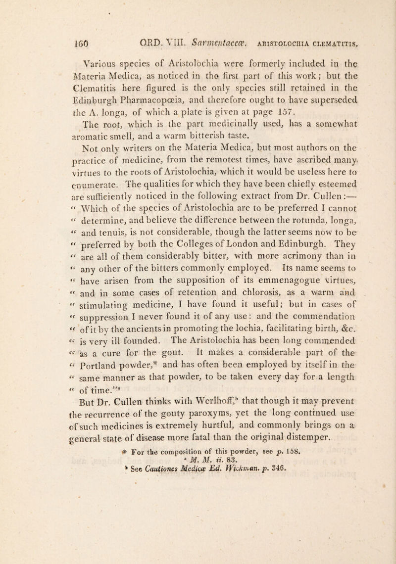 Various species of Aristolochia were formerly included in the Materia Medica, as noticed in the first part of this work; but the Clematitis here figured is the only species still retained in the Edinburgh Pharmacopoeia, and therefore ought to have superseded the A. longa, of which a plate is given at page 157. The root, which is the part medicinally used, has a somewhat aromatic smell, and a warm bitterish taste. Not only writers on the Materia Medica, but most authors on the practice of medicine, from the remotest times, have ascribed many, virtues to the roots of Aristolochia, which it would be useless here to enumerate. The qualities for which they have been chiefly esteemed are sufficiently noticed in the following extract from Dr. Cullen:— Which of the species of Aristolochia are to be preferred I cannot determine, and believe the difference between the rotunda, longa, and tenuis, is not considerable, though the latter seems now to be ff preferred by both the Colleges of London and Edinburgh. They are all of them considerably bitter, with more acrimony than in any other of the bitters commonly employed. Its name seems to have arisen from the supposition of its emmenagogue virtues, « and in some cases of retention and chlorosis, as a warm and “ stimulating medicine, I have found it useful; but in cases of « suppression I never found it of any use: and the commendation « of it by the ancients in promoting the lochia, facilitating birth, &amp;c. is very ill founded. The Aristolochia has been long commended as a cure for the gout. It makes a considerable part of the “ Portland powder,* and has often been employed by itself in the «■ same manner as that powder, to be taken every day for a length of time.,,a But Dr. Cullen thinks with Werlhoffi,b that though it may prevent the recurrence of the gouty paroxyms, yet the long continued use of such medicines is extremely hurtful, and commonly brings on a general state of disease more fatal than the original distemper. # For the composition of this powder, see p. 158» a M. M. ii. 83. 4 See Cautiones Medicce Ed. Wick man. p. 346,