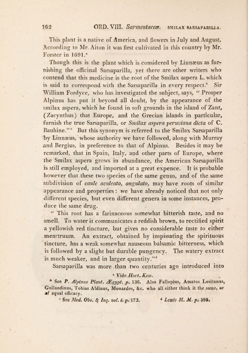 This plant is a native of America, and flowers in July and August. According to Mr. Aiton it was first cultivated in this country by Mr. Forster in 1691.a Though this is the plant which is considered by Linnaeus as fur¬ nishing the officinal Sarsaparilla, yet there are other writers who contend that this medicine is the root of the Smilax aspera L. which is said to correspond with the Sarsaparilla in every respect.b Sir William Fordyce, who has investigated the subject, says, f&lt;r Prosper Alpinus has put it beyond all doubt, by the appearance of the smilax aspera, which he found in soft grounds in the island of Zant, (Zacynthus) that Europe, and the Grecian islands in particular, furnish the true Sarsaparilla, or Smilax aspera peruviana dicta of C. Bauhine.5,c But this synonym is referred to the Smilax Sarsaparilla by Linnaeus, whose authority we have followed, along with Murray and Bergius, in preference to that of Alpinus. Besides it may be remarked, that in Spain, Italy, and other parts of Europe, where the Smilax aspera grows in abundance, the American Sarsaparilla is still employed, and imported at a great expence. It is probable however that these two species of the same genus, and of the same subdivision of caule aculeato, angulato, may have roots of similar appearance and properties : we have already noticed that not only different species, but even different genera in some instances, pro¬ duce the same drug. “ This root has a farinaceous somewhat bitterish taste, and no smell. To water it communicates a reddish brown, to rectified spirit a yellowish red tincture, but gives no considerable taste to either menstruum. An extract, obtained by inspissating the spirituous tincture, has a weak somewhat nauseous balsamic bitterness, which is followed by a slight but durable pungency. The watery extract is much weaker, and in larger quantity.”d Sarsaparilla was more than two centuries ago introduced into a Vide Hort. Kew. * See P. Alpinus Plant. JEgypt. p. 136. Also Fallopius, Amatus Lusitamis, Guilandinus, Tobias Aldinus, Monardes, &amp;c. who all either think it the same, or equal efficacy. c See Med, Obs, fy Inq, voL t, p. 173. d Lewis M, M, p*