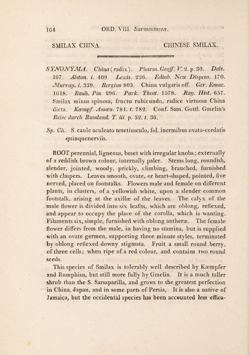 i SMILAX CHINA. CHINESE SMILAX. SYNONYMA* China (radix). Pharm. Geoff. F*. 2. p. 30. Dale. 167. Alston. i. 409. Lewis. 226. Eclinb. New Dispens. 170. Murray. i. 339. Bergius 803. China vulgaris off. Ger. Emac. 1618. i?aa/n Pm. 296. Par/;. Theat. 1578. Ray. Hist. 657. Smilax minus spinosa^ fructu rubicundo, radice virtuosa China dicta. Kcempf. Amoen. 781. t. 782. Conf. Sam. Gotti. Gmelin’s Reise durch Russland. T. iii. p. 32. t. 36. Sp, Ch. S. caule aculeato teretiusculo, fol. inennibus ovato-cordatis quinquenerviis. ROOT perennial, ligneous, beset with irregular knobs; externally of a reddish brown colour, internally paler. Stems long, roundish, slender, jointed, woody, prickly, climbing, branched, furnished with claspers. Leaves smooth, ovate, or heart-shaped, pointed, five nerved, placed on footstalks. Flowers male and female on different plants, in clusters, of a yellowish white, upon a slender common footstalk, arising at the axillae of the leaves. The cafyx of the male flower is divided into six leafits, which are oblong, reflexed, and appear to occupy the place of the corolla, which is wanting. Filaments six, simple, furnished with oblong antherse. The female flower differs from the male, in having no stamina, but is supplied with an ovate germen, supporting three minute styles, terminated by oblong reflexed downy stigmata. Fruit a small round berry, of three cells; when ripe of a red colour, and contains two round seeds. This species of Smilax is tolerably well described by Kaempfer and Rumphius, but still more fully by Gmelin. It is a much taller shrub than the S. Sarsaparilla, and grows to the greatest perfection in China, Japan, and in some parts of Persia, It is also a native of Jamaica^ but the occidental species has been accounted less effiea-